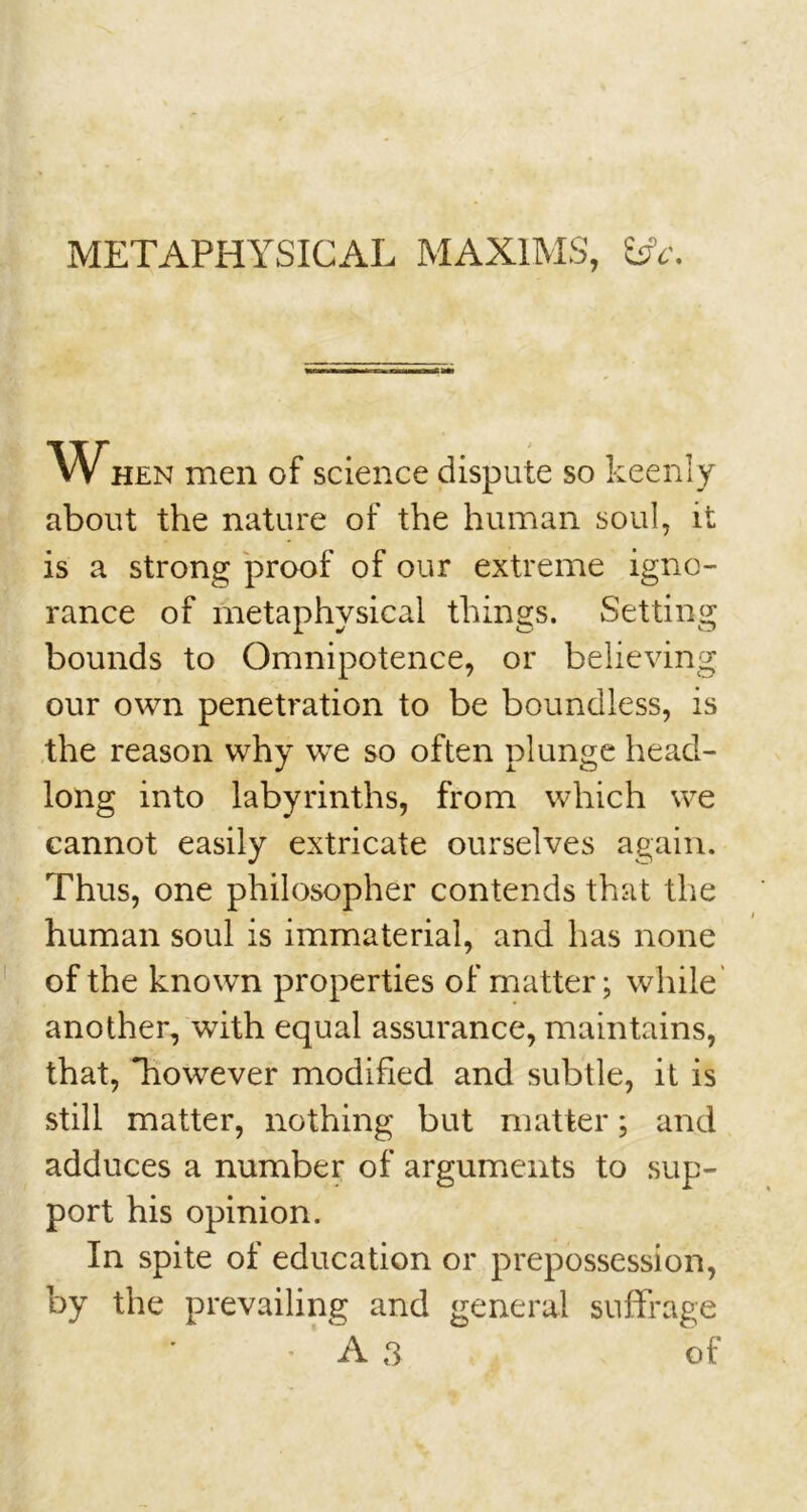 METAPHYSICAL MAXIMS, CA. W HEN men of science dispute so keenly about the nature of the human soul, it is a strong proof of our extreme igno- rance of metaphysical things. Setting bounds to Omnipotence, or believing our own penetration to be boundless, is the reason why we so often plunge head- long into labyrinths, from which we cannot easily extricate ourselves again. Thus, one philosopher contends that the human soul is immaterial, and has none of the known properties of matter; while another, with equal assurance, maintains, that, however modified and subtle, it is still matter, nothing but matter; and adduces a number of arguments to sup- port his opinion. In spite of education or prepossession, by the prevailing and general suffrage A 3 of