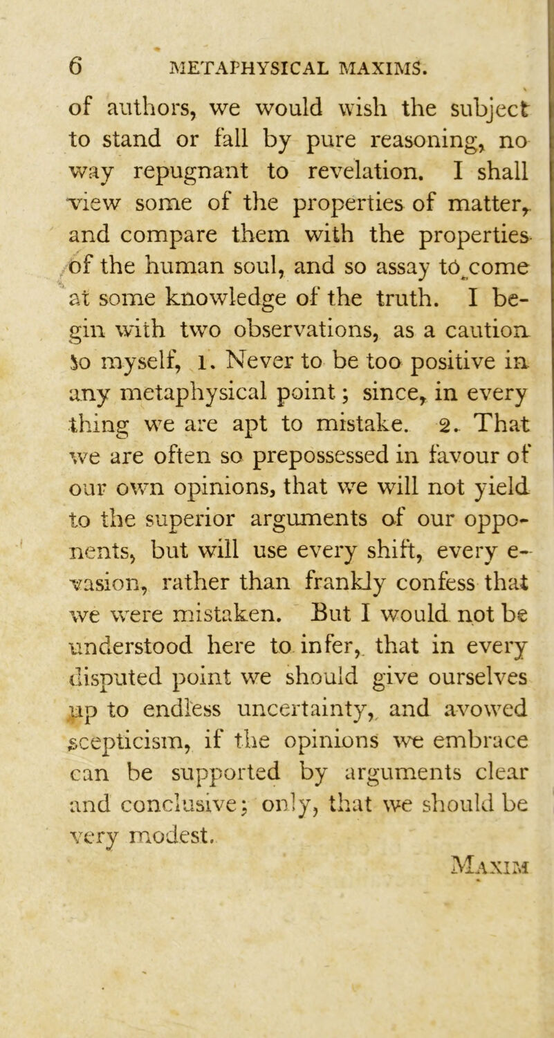 of authors, we would wish the subject to stand or fall by pure reasoning, no way repugnant to revelation. I shall view some of the properties of matter, and compare them with the properties of the human soul, and so assay to come , at some knowledge of the truth. I be- gin with two observations, as a caution So myself, l. Never to be too positive in any metaphysical point; since, in every thing we are apt to mistake. 2. That we are often so prepossessed in favour of our own opinions, that we will not yield to the superior arguments of our oppo- nents, but will use every shift, every e~ vasion, rather than frankly confess that we were mistaken. But I would not be understood here to infer, that in every disputed point we should give ourselves up to endless uncertainty, and avowed scepticism, if the opinions we embrace can be supported by arguments clear and conclusive; only, that we should be very modest. Maxim