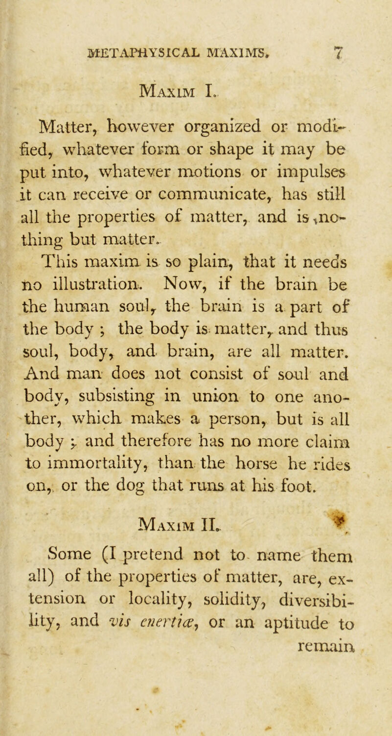 Maxlm L Matter, however organized or modi- fied, whatever form or shape it may be put into, whatever motions or impulses it can receive or communicate, has still all the properties of matter, and is *no- tliing but matter. This maxim is so plain, that it needs no illustration. Now, if the brain be the human souly the brain is a part of the body ; the body is matter,, and thus soul, body, and brain, are all matter. And man does not consist of soul and body, subsisting in union to one ano- ther, which makes a person, but is all body and therefore has no more claim to immortality, than the horse he rides on, or the dog that runs at his foot. Maxim II. Some (I pretend not to name them all) of the properties of matter, are, ex- tension or locality, solidity, diversibi- lity, and vis enertice, or an aptitude to remain,