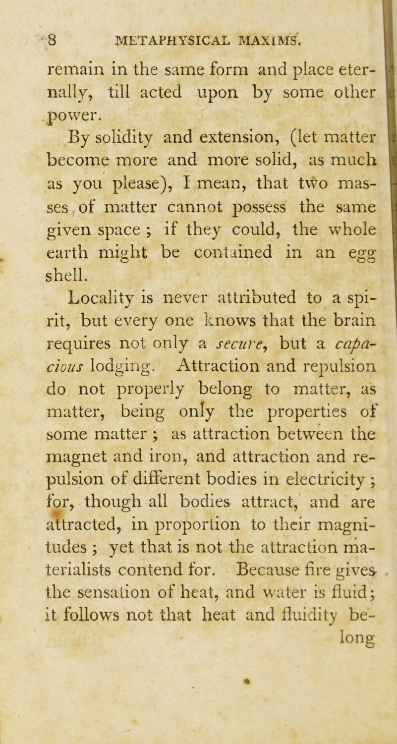 remain in the same form and place eter- nally, till acted upon by some other power. By solidity and extension, (let matter become more and more solid, as much / as you please), I mean, that two mas- ses of matter cannot possess the same given space ; if they could, the whole earth might be contained in an egg shell. Locality is never attributed to a spi- rit, but every one knows that the brain requires not only a secure, but a capa- cious lodging. Attraction and repulsion do not properly belong to matter, as matter, being only the properties of some matter ; as attraction between the magnet and iron, and attraction and re- pulsion of different bodies in electricity ; for, though all bodies attract, and are attracted, in proportion to their magni- tudes ; yet that is not the attraction ma- terialists contend for. Because tire gives the sensation of heat, and water is fluid; it follows not that heat and fluidity be- long