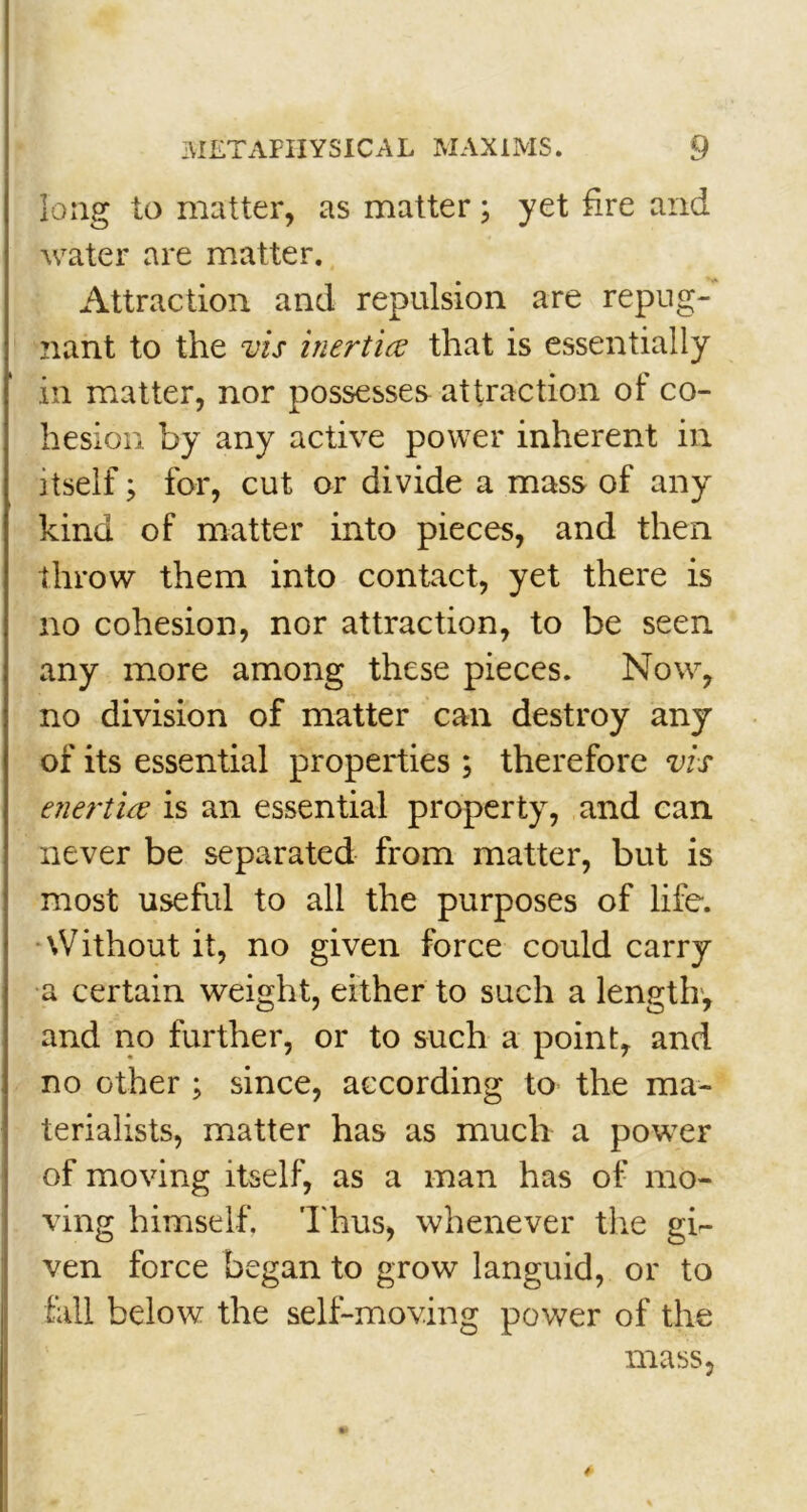 long to matter, as matter; yet fire and water are matter. Attraction and repulsion are repug- nant to the vis inertia that is essentially in matter, nor possesses attraction of co- hesion by any active power inherent in itself > for, cut or divide a mass of any kind of matter into pieces, and then throw them into contact, yet there is no cohesion, nor attraction, to be seen, any more among these pieces. Now, no division of matter can destroy any of its essential properties ; therefore vis enertia is an essential property, and can never be separated from matter, but is most useful to all the purposes of life. \V ithout it, no given force could carry a certain weight, either to such a length, and no further, or to such a point, and no other ; since, according to the ma- terialists, matter has as much a power of moving itself, as a man has of mo- ving himself. Thus, whenever the gi- ven force began to grow languid, or to fall below the self-moving power of the mass. 4