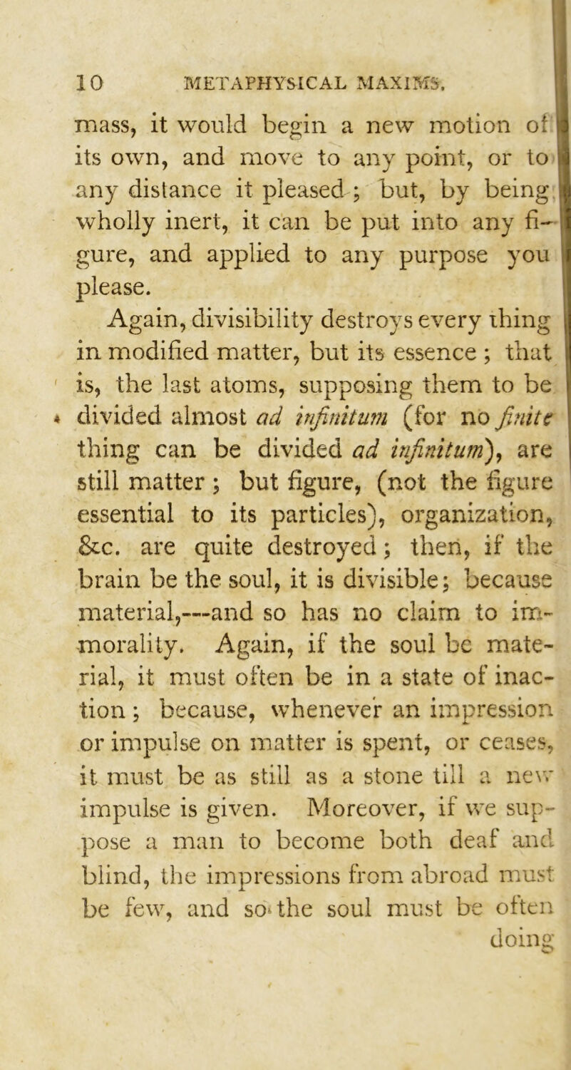 mass, it would begin a new motion of its own, and move to any point, or to any distance it pleased; but, by being wholly inert, it can be put into any fi- gure, and applied to any purpose you please. Again, divisibility destroys every thing in modified matter, but its essence ; that is, the last atoms, supposing them to be divided almost ad infinitum (for no finite thing can be divided ad infinitum), are still matter ; but figure, (not the figure essential to its particles), organization, &c. are quite destroyed; then, if the brain be the soul, it is divisible; because material,—and so has no claim to im- morality. Again, if the soul be mate- rial, it must often be in a state of inac- tion ; because, whenever an impression or impulse on matter is spent, or ceases, it must be as still as a stone till a new impulse is given. Moreover, if we sup- pose a man to become both deaf and blind, the impressions from abroad must be few, and soothe soul must be often doing