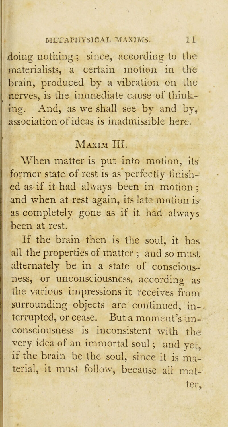 doing nothing; since, according to the materialists, a certain motion in the brain, produced by a vibration on the nerves, is the immediate cause of think- ing. And, as we shall see by and by, association of ideas is inadmissible here. Maxim III. When matter is put into motion, its former state of rest is as perfectly finish- ed as if it had always been in motion ; and when at rest again, its late motion is as completely gone as if it had always been at rest. If the brain then is the soul, it has all the properties of matter ; and so must alternately be in a state of conscious- ness, or unconsciousness, according as the various impressions it receives from surrounding objects are continued, in- terrupted, or cease. But a moment’s un- consciousness is inconsistent with the very idea of an immortal soul; and yet, if the brain be the soul, since it is ma- terial, it must follow’, because all mat- ter,