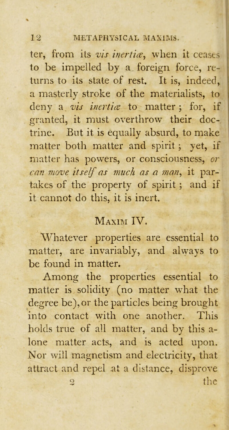 ter, from its vis inertia, when it ceases to be impelled by a. foreign force, re- turns to its state of rest. It is, indeed, a masterly stroke of the materialists, to deny a vis inertia to matter ; for, if granted, it must overthrow their doc- trine. But it is equally absurd, to make matter both matter and spirit ; yet, if matter has powers, or consciousness, or can move itself as much as a man, it par- takes of the property of spirit; and if it cannot do this, it is inert. Maxim IV. Whatever properties are essential to matter, are invariably, and always to be found in matter. Among the properties essential to matter is solidity (no matter what the degree be), or the particles being brought into contact with one another. This holds true of all matter, and by this a- lone matter acts, and is acted upon. Nor will magnetism and electricity, that attract and repel at a distance, disprove 2 the