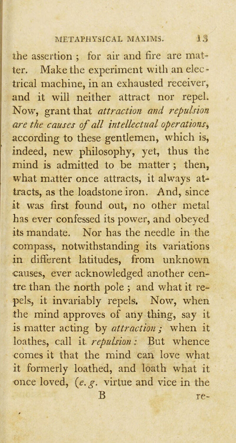 the assertion ; for air and fire are mat- ter. Make the experiment with an elec- trical machine, in an exhausted receiver, and it will neither attract nor repel. Now, grant that attraction and repulsion are the causes of all intellectual operations, according to these gentlemen, which is, indeed, new philosophy, yet, thus the mind is admitted to be matter ; then, what matter once attracts, it always at- tracts, as the loadstone iron. And, since it was first found out, no other metal has ever confessed its power, and obeyed its mandate. Nor has the needle in the compass, notwithstanding its variations in different latitudes, from unknown causes, ever acknowledged another cen- tre than the north pole ; and what it re- pels, it invariably repels. Now, when the mind approves of any thing, say it is matter acting by attraction ; when it loathes, call it repulsion: But whence comes it that the mind can love what it formerly loathed, and loath what it once loved, (e. g. virtue and vice in the B re-