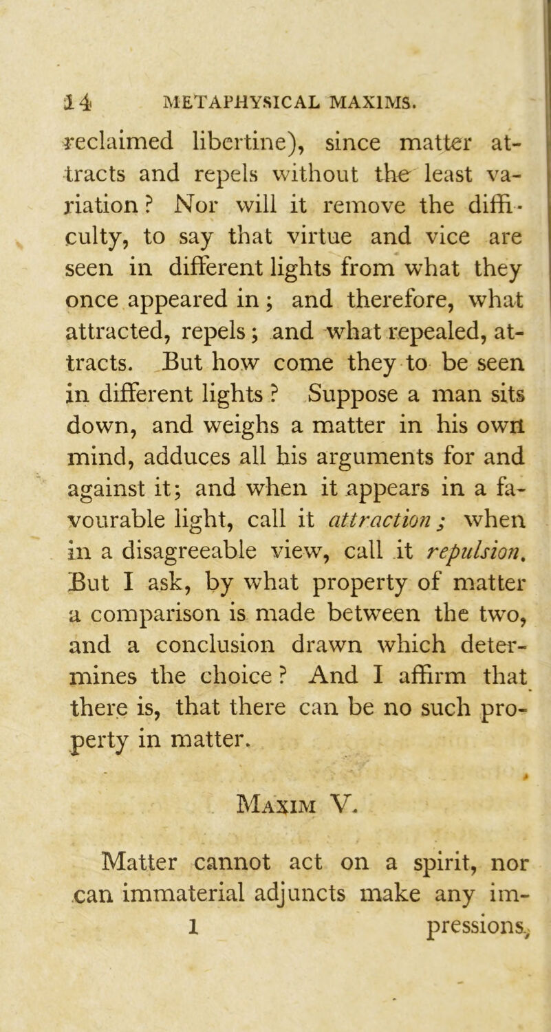 reclaimed libertine), since matter at- tracts and repels without the least va- riation ? Nor will it remove the diffi- culty, to say that virtue and vice are seen in different lights from what they once appeared in; and therefore, what attracted, repels; and what repealed, at- tracts. But how come they to be seen in different lights ? Suppose a man sits down, and weighs a matter in his own mind, adduces all his arguments for and against it; and when it appears in a fa- vourable light, call it attraction; when in a disagreeable view, call it repulsion. But I ask, by what property of matter a comparison is made between the two, and a conclusion drawn which deter- mines the choice ? And I affirm that there is, that there can be no such pro- perty in matter. Maxim V. Matter cannot act on a spirit, nor can immaterial adjuncts make any im- 1 pressionsv