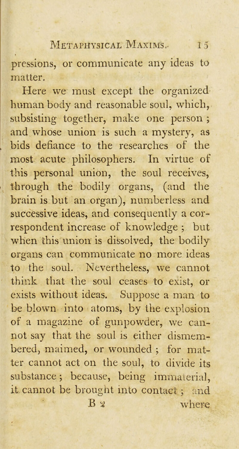 pressions, or communicate any ideas to matter. Here we must except the organized human body and reasonable soul, which, subsisting together, make one person ; and whose union is such a mystery, as , bids defiance to the researches of the most acute philosophers. In virtue of this personal union, the soul receives, i through the bodily organs, (and the brain is but an organ), numberless and successive ideas, and consequently a cor- respondent increase of knowledge ; but when this union is dissolved, the bodily organs can communicate no more ideas to the soul. Nevertheless, we cannot think that the soul ceases to exist, or exists without ideas. Suppose a man to be blown into atoms, by the explosion of a magazine of gunpowder, we can- not say that the soul is either dismem- bered, maimed, or wounded ; for mat- ter cannot act on the soul, to divide its substance; because, being immaterial, it cannot be brought into contact ; and B ^ where