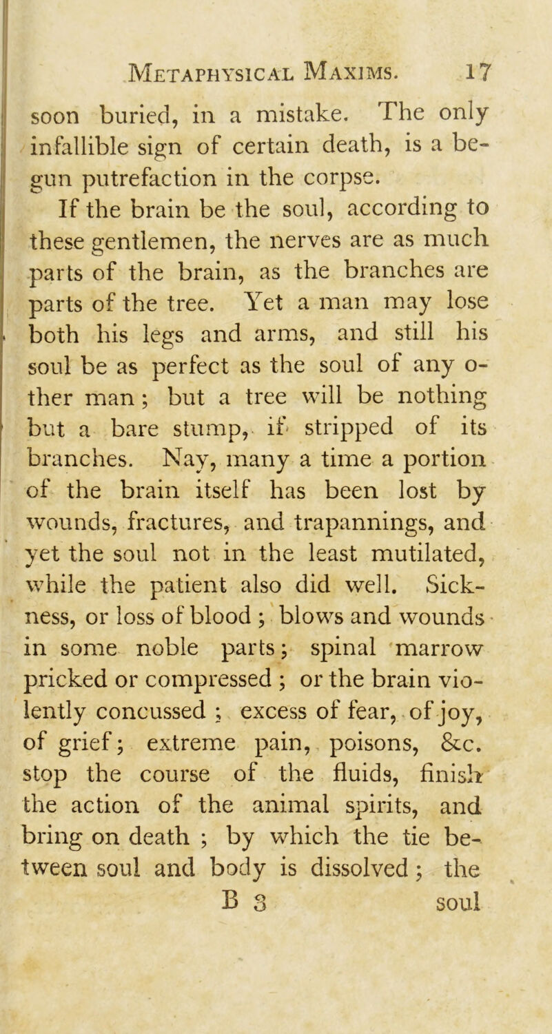 soon buried, in a mistake. The only infallible sign of certain death, is a be- gun putrefaction in the corpse. If the brain be the soul, according to these gentlemen, the nerves are as much parts of the brain, as the branches are parts of the tree. Yet a man may lose < both his legs and arms, and still his soul be as perfect as the soul of any o- ther man; but a tree will be nothing but a bare stump, if- stripped of its branches. Nay, many a time a portion of the brain itself has been lost by wounds, fractures, and trapannings, and yet the soul not in the least mutilated, while the patient also did well. Sick- ness, or loss of blood ; blows and wounds in some noble parts; spinal marrow pricked or compressed ; or the brain vio- lently concussed ; excess of fear, of joy, of grief; extreme pain, poisons, &c. stop the course of the fluids, finish the action of the animal spirits, and bring on death ; by which the tie be- tween soul and body is dissolved; the B 3 soul