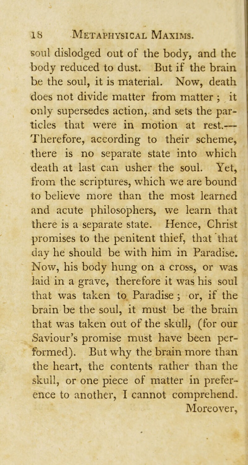 soul dislodged out of the body, and the body reduced to dust. But if the brain be the soul, it is material. Now, death does not divide matter from matter ; it only supersedes action, and sets the par- ticles that were in motion at rest.— Therefore, according to their scheme, there is no separate state into which death at last can usher the soul. Yet, from the scriptures, which we are bound to believe more than the most learned and acute philosophers, we learn that there is a separate state. Hence, Christ promises to the penitent thief, that that day he should be with him in Paradise. Now, his body hung on a cross, or was laid in a grave, therefore it was his soul that was taken to Paradise ; or, if the brain be the soul, it must be the brain that was taken out of the skull, (for our Saviour’s promise must have been per- formed). But why the brain more than the heart, the contents rather than the skull, or one piece of matter in prefer- ence to another, I cannot comprehend. Moreover,