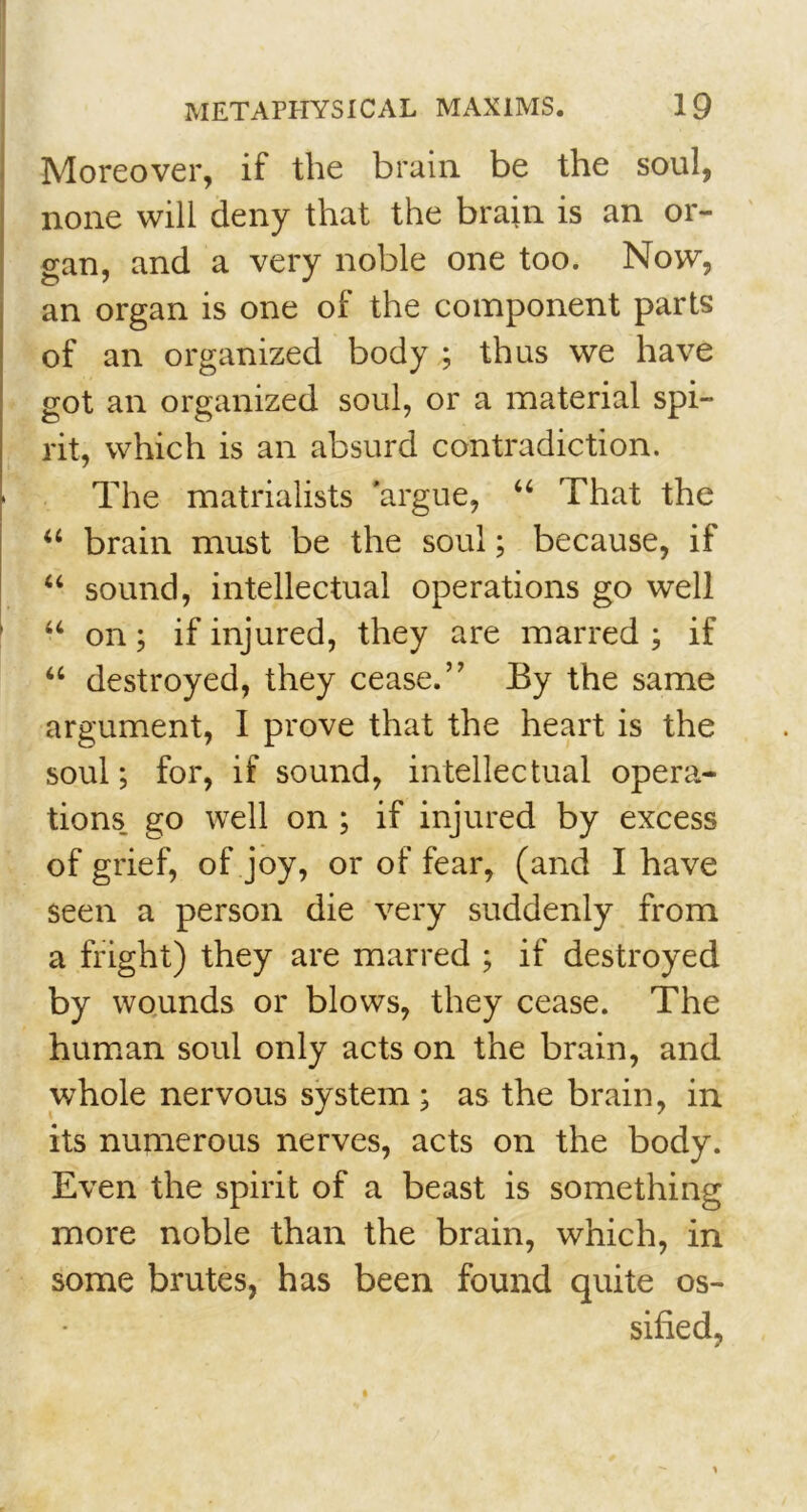 Moreover, if the brain be the soul, none will deny that the brain is an or- gan, and a very noble one too. Now, an organ is one of the component parts of an organized body ; thus we have got an organized soul, or a material spi- rit, which is an absurd contradiction. The matrialists ’argue, “ That the “ brain must be the soul; because, if “ sound, intellectual operations go well “ on; if injured, they are marred ; if u destroyed, they cease.” By the same argument, I prove that the heart is the soul; for, if sound, intellectual opera- tions. go well on ; if injured by excess of grief, of joy, or of fear, (and I have seen a person die very suddenly from a fright) they are marred ; if destroyed by wounds or blows, they cease. The human soul only acts on the brain, and whole nervous system ; as the brain, in its numerous nerves, acts on the body. Even the spirit of a beast is something more noble than the brain, which, in some brutes, has been found quite os- sified,