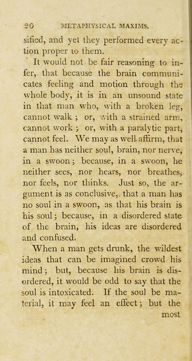 sified, and yet they performed every ac- tion proper 10 them. It would not be fair reasoning to in- fer, that because the brain communi- cates feeling and motion through the whole body, it is in an unsound state in that man who, with a broken leg, cannot walk ; or, with a strained arm, cannot work ; or, with a paralytic part, cannot feel. We may as well affirm, that a man has neither soul, brain, nor nerve, in a swoon; because, in a swoon, he neither sees, nor hears, nor breathes, nor feels, nor thinks. Just so, the ar- gument is as conclusive,, that a man has no soul in a swoon, as that his brain is his soul; because, in a disordered state of the brain, his ideas are disordered and confused. When a man gets drunk, the wildest ideas that can be imagined crowd his mind; but, because his brain is dis- ordered, it would be odd to say that the soul is intoxicated. If the soul be ma- terial, it may feel an effect; but the most