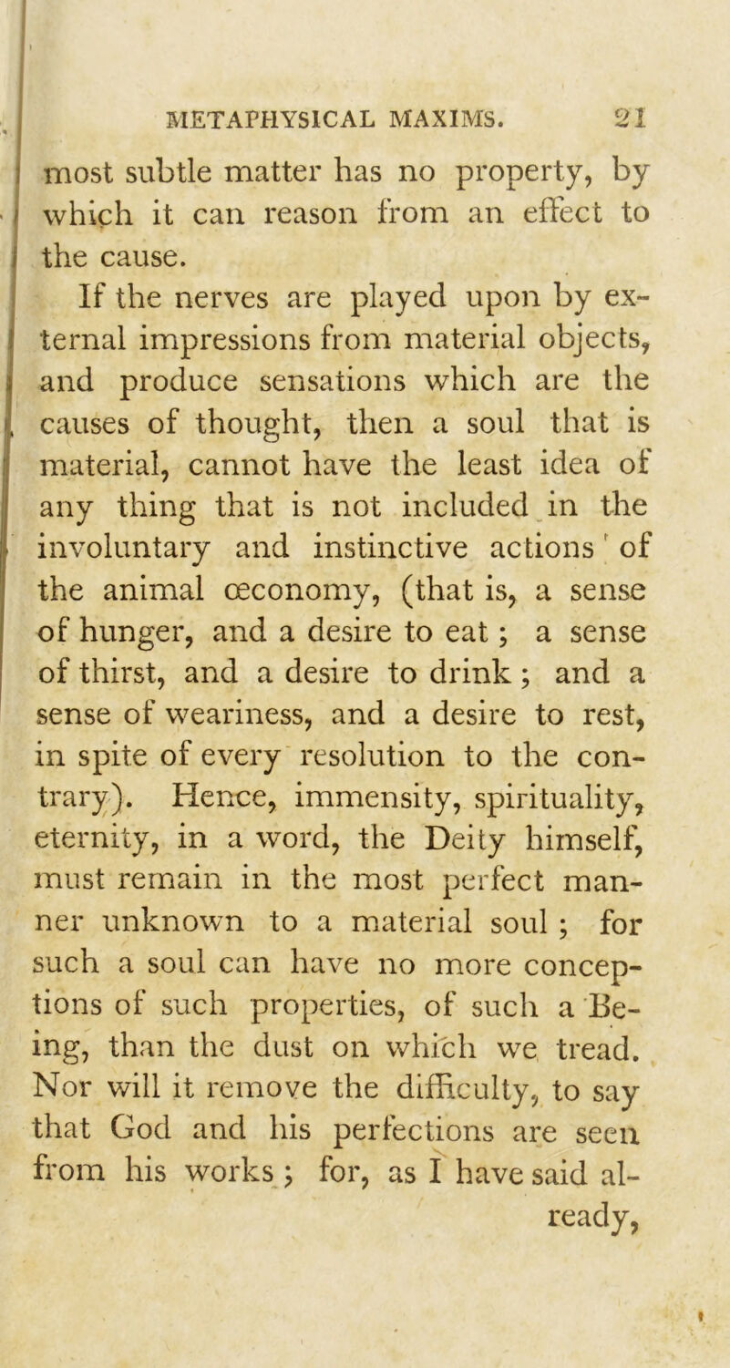 most subtle matter has no property, by which it can reason from an effect to the cause. If the nerves are played upon by ex- ternal impressions from material objects, and produce sensations which are the causes of thought, then a soul that is material, cannot have the least idea of any thing that is not included in the involuntary and instinctive actions of the animal ceconomy, (that is, a sense of hunger, and a desire to eat; a sense of thirst, and a desire to drink; and a sense of weariness, and a desire to rest, in spite of every resolution to the con- trary). Hence, immensity, spirituality, eternity, in a word, the Deity himself, must remain in the most perfect man- ner unknown to a material soul ; for such a soul can have no more concep- tions of such properties, of such a Be- ing, than the dust on which we tread. Nor will it remove the difficulty, to say that God and his perfections are seen from his works ; for, as I have said al- ready,