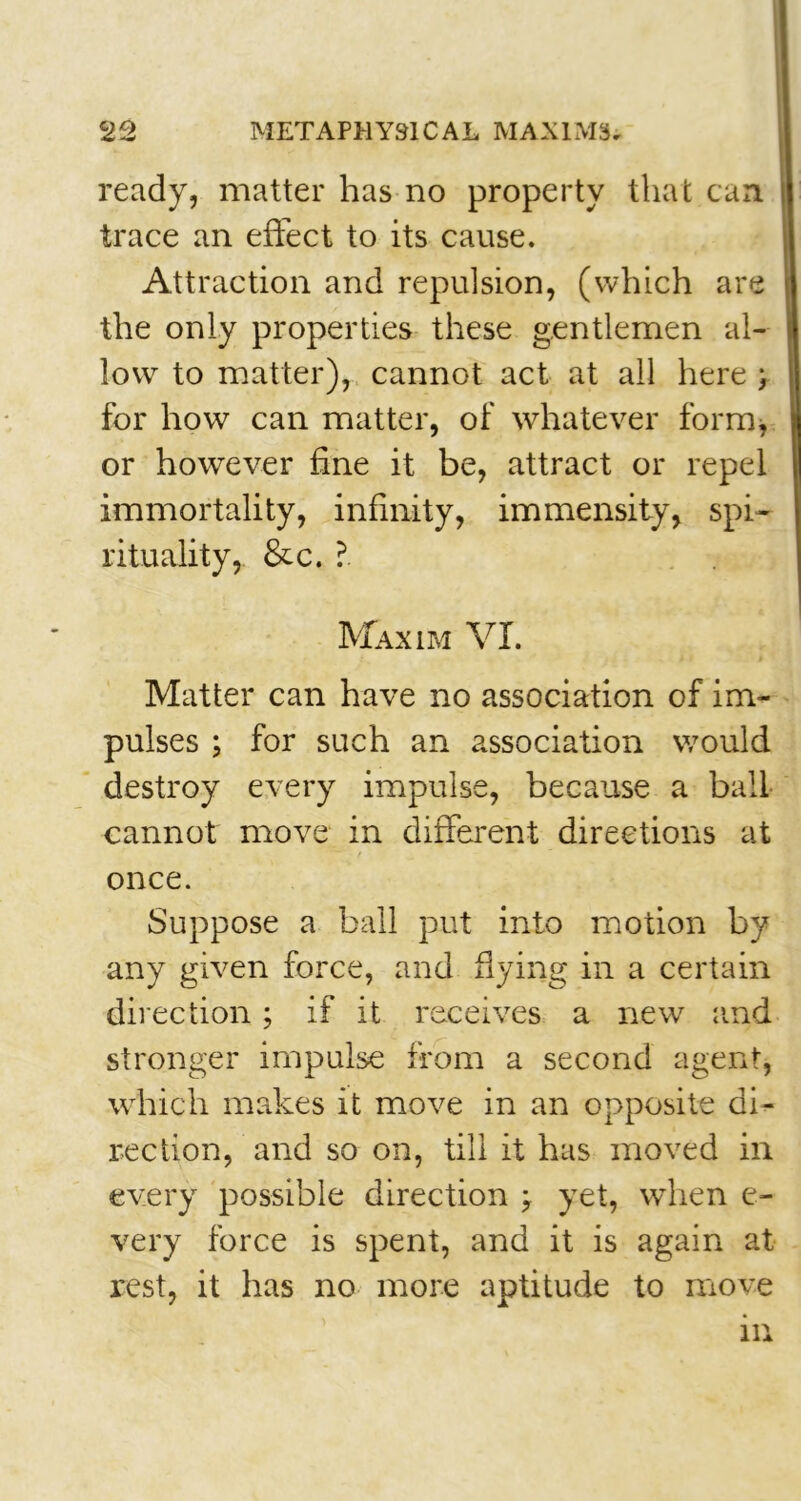 ready, matter has no property that can trace an effect to its cause. Attraction and repulsion, (which are the only properties these gentlemen al- low to matter), cannot act at all here > for how can matter, of whatever form, or however fine it be, attract or repel immortality, infinity, immensity, spi- rituality, &c. ?. Maxim VI. Matter can have no association of im- pulses ; for such an association would destroy every impulse, because a ball cannot move in different directions at once. Suppose a ball put into motion by any given force, and flying in a certain direction; if it receives a new and stronger impulse from a second agent, which makes it move in an opposite di- rection, and so on, till it has moved in every possible direction ; yet, when e- very force is spent, and it is again at rest, it has no more aptitude to move in