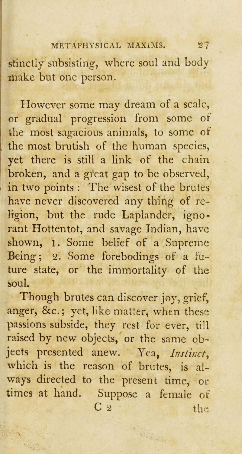 stinctly subsisting, where soul and body make but one person. However some may dream of a scale, or gradual progression from some of the most sagacious animals, to some of the most brutish of the human species, yet there is still a link of the chain broken, and a great gap to be observed, in two points : The wisest of the brutes have never discovered any thing of re- ligion, but the rude Laplander, igno- rant Hottentot, and savage Indian, have shown, l. Some belief of a Supreme Being; 2. Some forebodings of a fu- ture state, or the immortality of the soul. Though brutes can discover joy, grief, anger, &c.; yet, like matter, when these passions subside, they rest for ever, till raised by new objects, or the same ob- jects presented anew. Yea, Instinct, which is the reason of brutes, is al- ways directed to the present time, or times at hand. Suppose a female of C 2 the