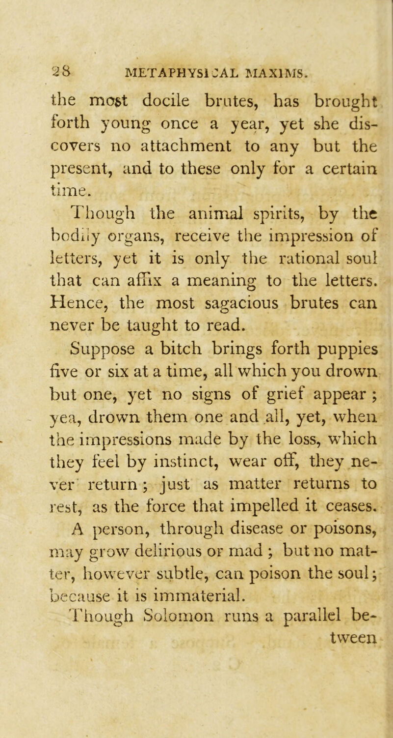 the most docile brutes, has brought forth young once a year, yet she dis- covers no attachment to any but the present, and to these only for a certain time. T hough the animal spirits, by the bodiiy organs, receive the impression of letters, yet it is only the rational soul that can affix a meaning to the letters. Hence, the most sagacious brutes can never be taught to read. Suppose a bitch brings forth puppies five or six at a time, all which you drown but one, yet no signs of grief appear ; yea, drown them one and all, yet, when the impressions made by the loss, which they feel by instinct, wear off, they ne- ver return; just as matter returns to rest, as the force that impelled it ceases. A person, through disease or poisons, may grow delirious or mad ; but no mat- ter, however subtle, can poison the soul; because it is immaterial. Though Solomon runs a parallel be- tween