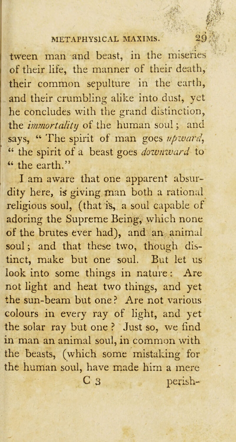 f V tween man and beast, in the miseries of their life, the manner of their death, I their common sepulture in the earth, and their crumbling alike into dust, yet he concludes with the grand distinction, the immortality of the human soul; and says, “ The spirit of man goes upward, “ the spirit of a beast goes downward to “ the earth.” I am aware that one apparent absur- dity here, is giving man both a rational religious soul, (that is, a soul capable of adoring the Supreme Being, which none of the brutes ever had), and an animal soul; and that these two, though dis- tinct, make but one soul. But let us look into some things in nature : Are not light and heat two things, and yet the sun-beam but one? Are not various colours in every ray of light, and yet the solar ray but one ? Just so, we find in man an animal soul, in common with the beasts, (which some mistaking for the human soul, have made him a mere C 3 perish-