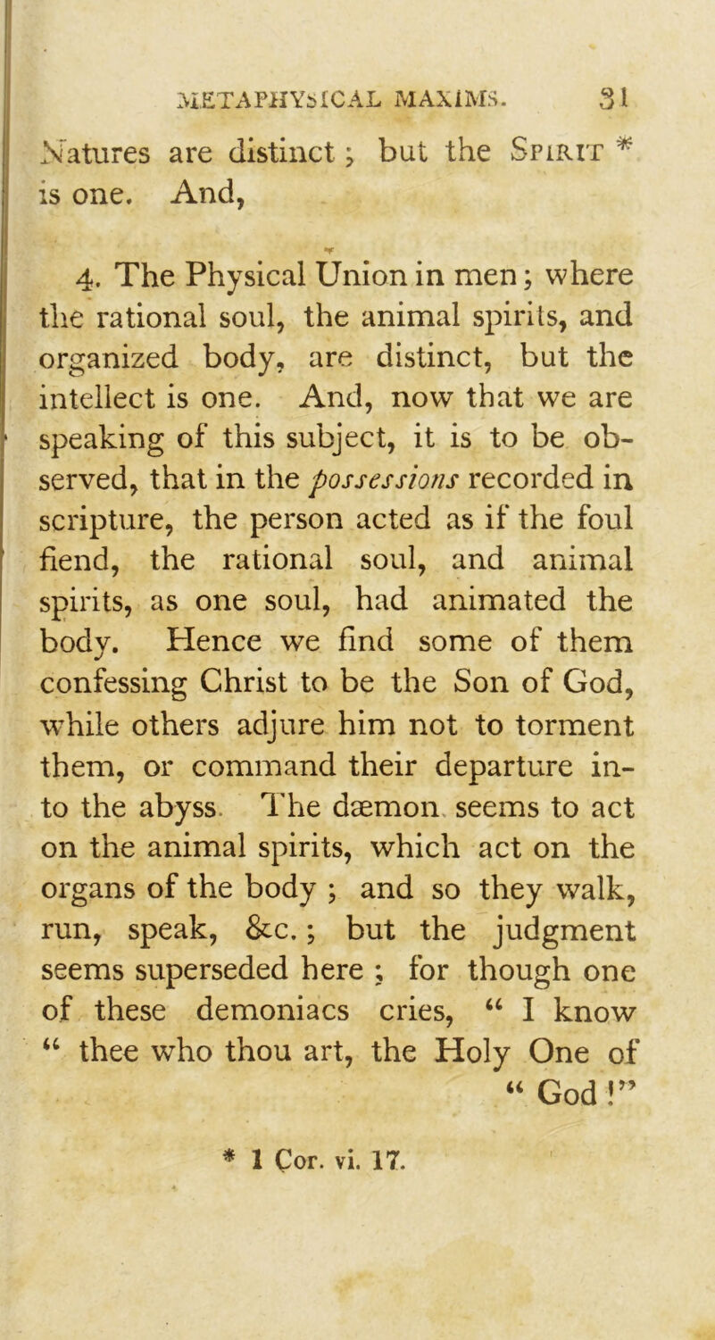 « l Natures are distinct j but the Spirit * is one. And, •V a. The Physical Union in men; where the rational soul, the animal spirits, and organized body, are distinct, but the intellect is one. And, now that we are speaking of this subject, it is to be ob- served, that in the possessions recorded in scripture, the person acted as if the foul fiend, the rational soul, and animal spirits, as one soul, had animated the bodv. Hence we find some of them confessing Christ to be the Son of God, wThile others adjure him not to torment them, or command their departure in- to the abyss. The daemon seems to act on the animal spirits, which act on the organs of the body ; and so they walk, run, speak, &c.; but the judgment seems superseded here ; for though one of these demoniacs cries, “ I know “ thee who thou art, the Holy One of “ God !”