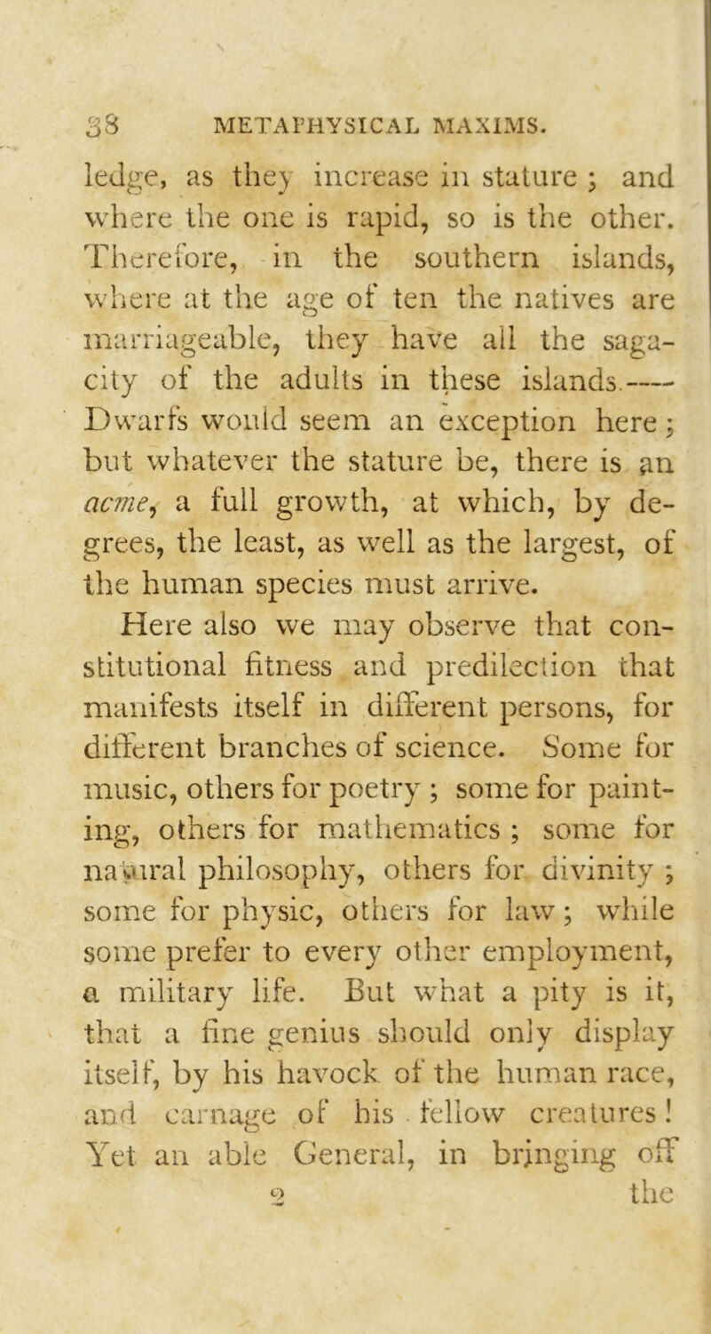 ledge, as they increase in stature ; and where the one is rapid, so is the other. Therefore, in the southern islands, where at the age of ten the natives are marriageable, they have all the saga- city of the adults in these islands. Dwarfs would seem an exception here : but whatever the stature be, there is an acme* a full growth, at which, by de- grees, the least, as well as the largest, of the human species must arrive. Here also we may observe that con- stitutional fitness and predilection that manifests itself in different persons, for different branches of science. Some for music, others for poetry ; some for paint- ing, others for mathematics ; some for natural philosophy, others for divinity ; some for physic, others for law; while some prefer to every other employment, a military life. But what a pity is it, that a fine genius should only display itself, by his havock of the human race, and carnage of his . fellow creatures ! Yet an able General, in bringing off the Q