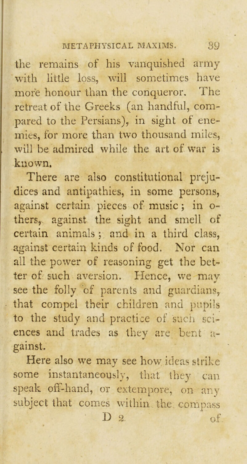 the remains of his vanquished army with little loss, will sometimes have more honour than the conqueror. The retreat of the Greeks (an handful, com- pared to the Persians), in sight of ene- mies, for more than two thousand miles, will he admired while the art of war is known. There are also constitutional preju- dices and antipathies, in some persons, against certain pieces of music; in o- thers, against the sight and smell of certain animals; and in a third class, against certain kinds of food. Nor can all the power of reasoning get the bet- ter of such aversion. Hence, we may 7 f/ see the folly ’of parents and guardians, that compel their children and pupils to the study and practice of such sci- ences and trades as they are bent a- V gainst. Here also we may see how ideas strike some instantaneously, that they can speak off-hand, or extempore, on any subject that comes within the compass D 2 of