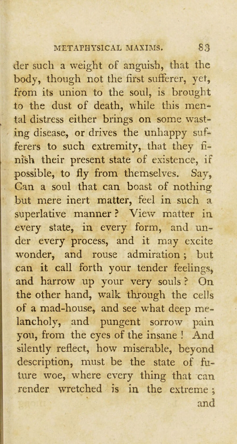 der such a weight of anguish, that the body, though not the first sufferer, yet, from its union to the soul, is brought to the dust of death, while this men- tal distress either brings on some wast- ing disease, or drives the unhappy suf- ferers to such extremity, that they fi- nish their present state of existence, if possible, to fly from themselves. Say, Can a soul that can boast of nothing but mere inert matter, feel in such a superlative manner ? View matter in every state, in every form, and un- der every process, and it may excite wonder, and rouse admiration; but can it call forth your tender feelings* and harrow up your very souls ? On the other hand, walk through the cells of a mad-house, and see what deep me- lancholy, and pungent sorrow pain you, from the eyes of the insane ! And silently reflect, how miserable, beyond description, must be the state of fu- ture woe, where every thing that can render wretched is in the extreme and •