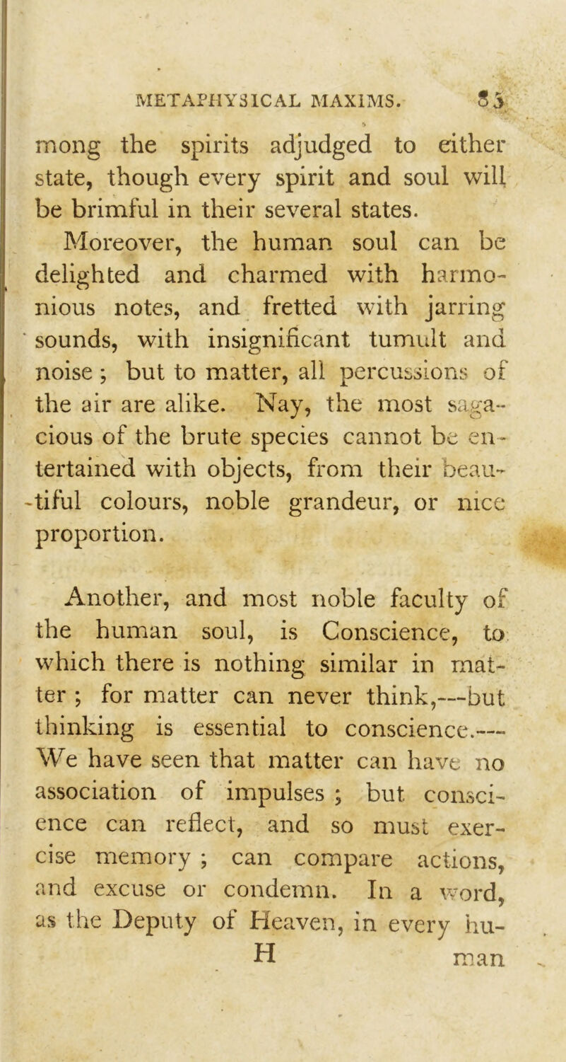 •> mong the spirits adjudged to either state, though every spirit and soul will be brimful in their several states. Moreover, the human soul can be delighted and charmed with harmo- nious notes, and fretted with jarring sounds, with insignificant tumult and noise ; but to matter, all percussions of the air are alike. Nay, the most saga- cious of the brute species cannot be en- tertained with objects, from their beau- -tiful colours, noble grandeur, or nice proportion. Another, and most noble faculty of the human soul, is Conscience, to which there is nothing similar in mat- ter ; for matter can never think,—but thinking is essential to conscience.— We have seen that matter can have no association of impulses ; but consci- ence can reflect, and so must exer- cise memory ; can compare actions, and excuse or condemn. In a word, as the Deputy of Heaven, in every hu- H man