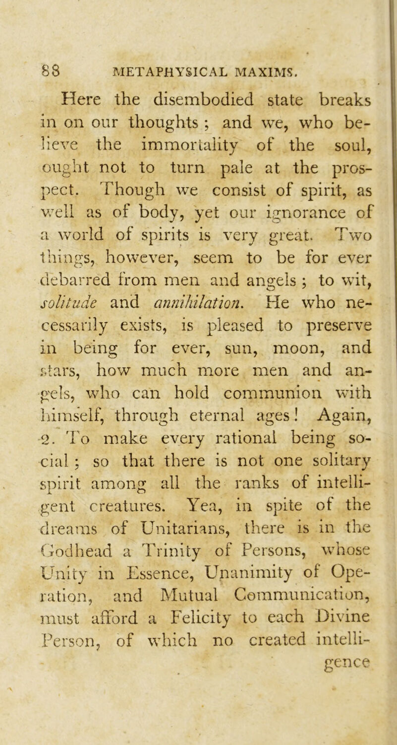 Here the disembodied state breaks in on our thoughts; and we, who be- lieve the immortality of the soul, ought not to turn pale at the pros- pect. Though we consist of spirit, as well as of body, yet our ignorance of a world of spirits is very great. Two things, however, seem to be for ever debarred from men and angels; to wit, solitude and annihilation. He who ne- cessarily exists, is pleased to preserve in being for ever, sun, moon, and stars, how much more men and an- gels, who can hold communion with himself, through eternal ages! Again, 2. To make every rational being so- cial ; so that there is not one solitary spirit among all the ranks of intelli- gent creatures. Yea, in spite of the dreams of Unitarians, there is in the Godhead a Trinity of Persons, whose Unity in Essence, Unanimity of Ope- ration, and Mutual Communication, must afford a Felicity to each Divine Person, of which no created intelli- gence