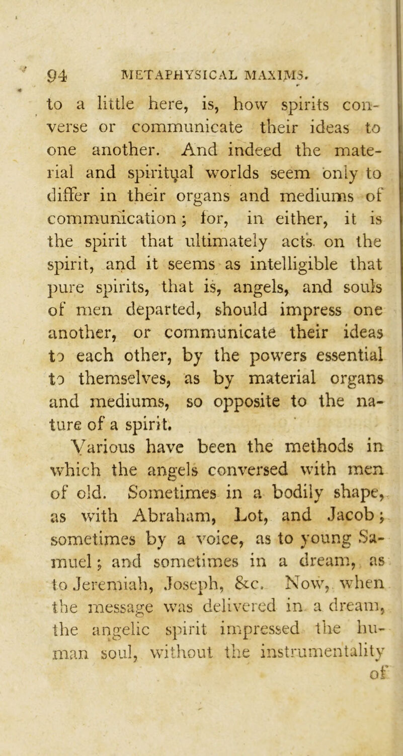 to a little here, is, how spirits con- verse or communicate their ideas to one another. And indeed the mate- rial and spiritual worlds seem only to differ in their organs and mediums of communication; for, in either, it is the spirit that ultimately acts, on the spirit, and it seems as intelligible that pure spirits, that is, angels, and souls of men departed, should impress one another, or communicate their ideas to each other, by the powers essential to themselves, as by material organs and mediums, so opposite to the na- ture of a spirit. Various have been the methods in which the angels conversed with men of old. Sometimes in a bodily shape, as with Abraham, Lot, and Jacob sometimes by a voice, as to young Sa- muel ; and sometimes in a dream, as to Jeremiah, Joseph, &c. Now, when the message was delivered in a dream, the angelic spirit impressed the hu- man soul, without the instrumentality of