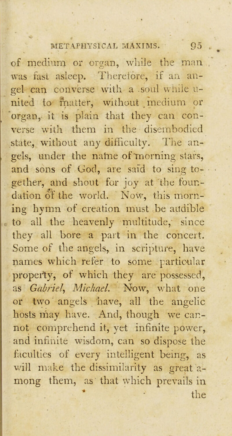 of medium or organ, while the man was fast asleep. Therefore, if an an- gel can converse with a .soul while li- nked to matter, without medium or organ, it is plain that they can con- verse with them in the disembodied state, without any difficulty. The an- gels, under the natne of morning stars, and sons of God, are said to sing to- gether, and shout for joy at the foun- dation of the world. Now, this morn- ing hymn of creation must be audible to all the heavenly multitude,' since they all bore a part in the concert. Some of the angels, in scripture, have names which refer to some particular property, of which they are possessed, as Gabriel\ Michael. Now, what one or two angels have, all the angelic hosts may have. And, though we can- not comprehend it, yet infinite power, and infinite wisdom, can so dispose the faculties of every intelligent being, as will make the dissimilarity as great a- mong them, as that which prevails in