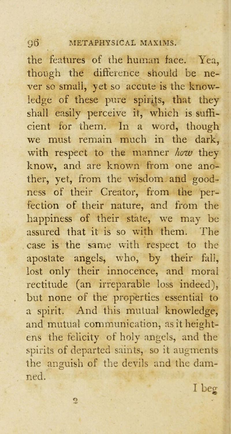 the features of the human face. Yea, though the difference should be ne- ver so small, yet so accute is the know- ledge of these pure spirits, that they shall easily perceive it, which is suffi- cient for them. In a word, though we must remain much in the dark, with respect to the manner how they know, and are known from one ano- ther, yet, from the wisdom and good- ness of their Creator, from the per- fection of their nature, and from the happiness of their state, we may be assured that it is so with them. The case is the same with respect to the apostate angels, who, by their fall, lost only their innocence, and moral rectitude (an irreparable loss indeed), but none of the properties essential to a spirit. And this mutual knowledge, and mutual communication, as it height- ens the felicity of holy angels, and the spirits of departed saints, so it augments the anguish of the devils and the dam- ned. I beo;