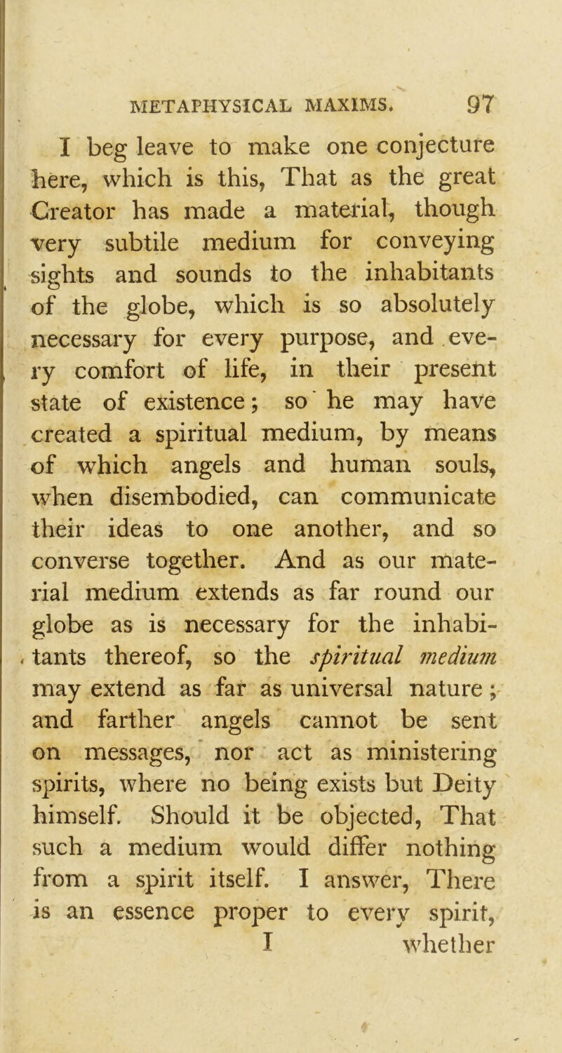 I beg leave to make one conjecture here, which is this, That as the great Creator has made a material, though very subtile medium for conveying sights and sounds to the inhabitants of the globe, which is so absolutely necessary for every purpose, and eve- ry comfort of life, in their present state of existence; so he may have created a spiritual medium, by means of which angels and human souls, when disembodied, can communicate their ideas to one another, and so converse together. And as our mate- rial medium extends as far round our globe as is necessary for the inhabi- . tants thereof, so the spiritual medium may extend as far as universal nature; and farther angels cannot be sent on messages, nor act as ministering spirits, where no being exists but Deity himself. Should it be objected, That such a medium would differ nothing from a spirit itself. I answer, There is an essence proper to every spirit, I whether