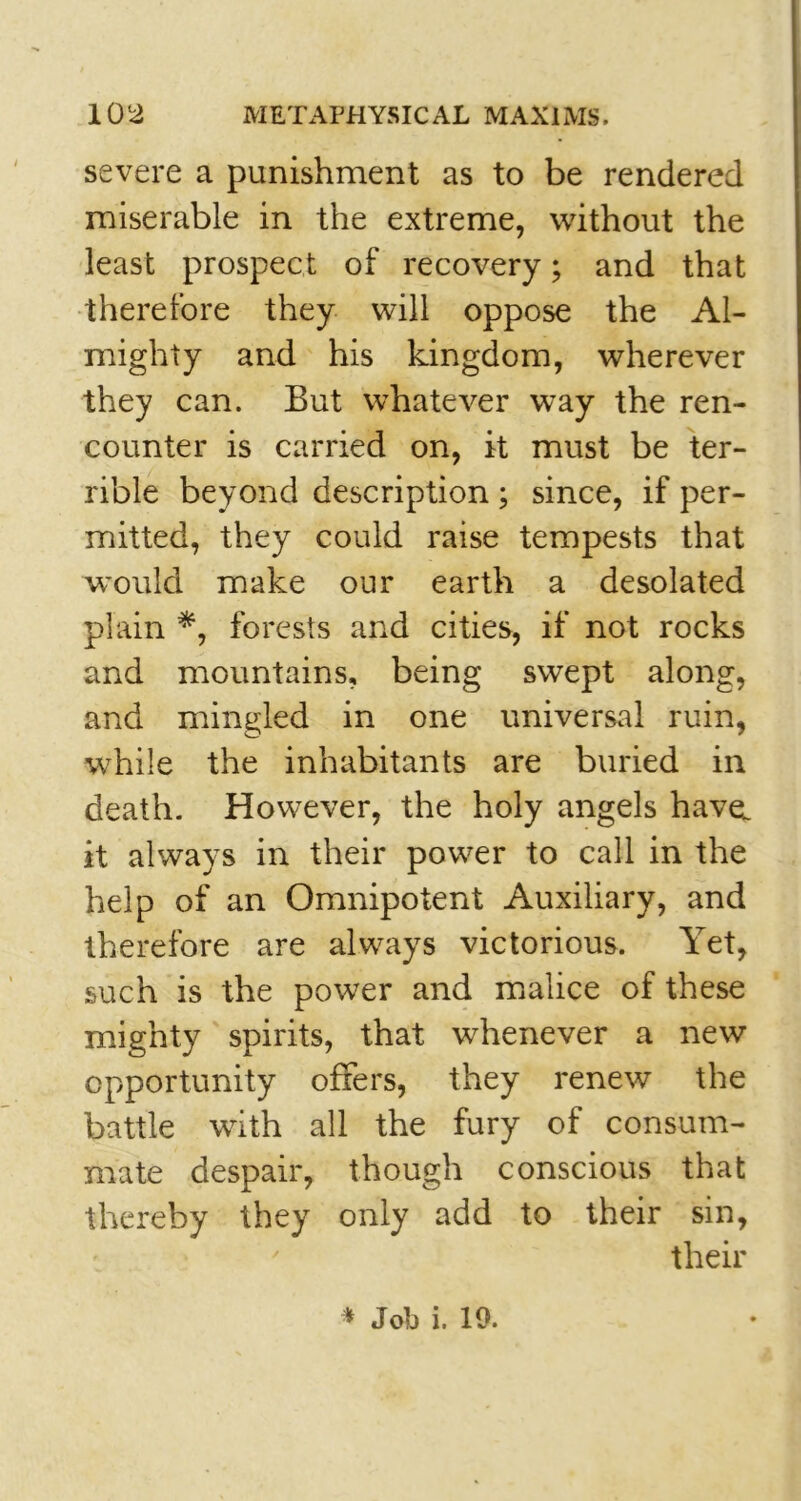 severe a punishment as to be rendered miserable in the extreme, without the least prospect of recovery; and that therefore they will oppose the Al- mighty and his kingdom, wherever they can. But whatever way the ren- counter is carried on, it must be ter- rible beyond description ; since, if per- mitted, they could raise tempests that would make our earth a desolated plain *, forests and cities, if not rocks and mountains, being swept along, and mingled in one universal ruin, while the inhabitants are buried in death. However, the holy angels have, it always in their power to call in the help of an Omnipotent Auxiliary, and therefore are always victorious. Yet, such is the power and malice of these mighty spirits, that whenever a new opportunity offers, they renew the battle with all the fury of consum- mate despair, though conscious that thereby they only add to their sin, their * Job i. 10.