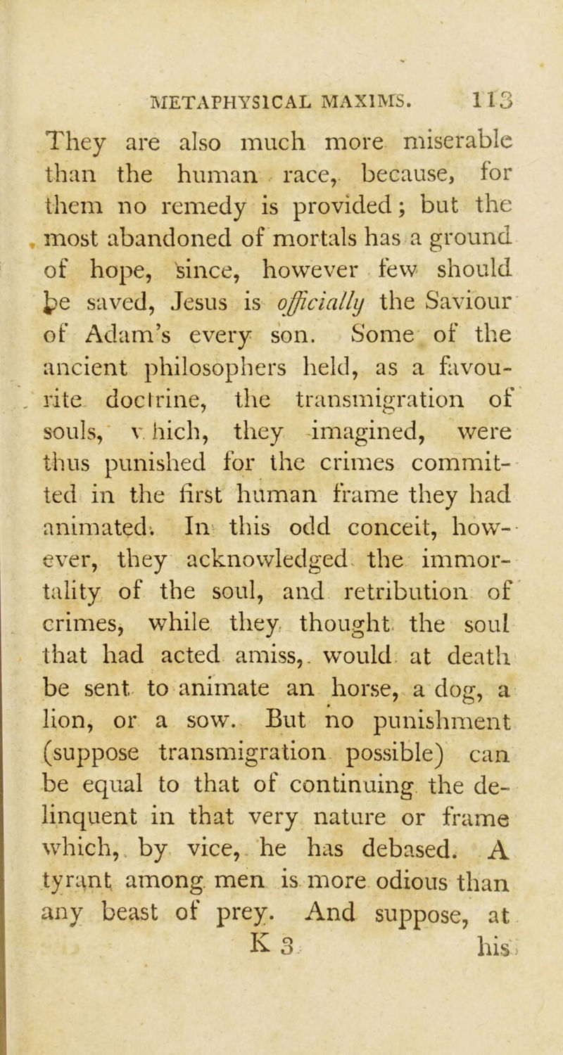 They are also much more miserable than the human race, because, for them no remedy is provided; but the most abandoned of mortals has a ground of hope, since, however few should 3?e saved, Jesus is officially the Saviour of Adam’s every son. Some of the ancient philosophers held, as a favou- . rite doctrine, the transmigration of souls, v hich, they imagined, were thus punished for the crimes commit- ted in the first human frame they had animated. In this odd conceit, how- ever, they acknowledged the immor- tality of the soul, and retribution of crimes, while they thought the soul that had acted amiss,, would at death be sent, to animate an horse, a dog, a lion, or a sow. But no punishment (suppose transmigration possible) can be equal to that of continuing the de- linquent in that very nature or frame which,, by vice, he has debased. A tyrant among men is more odious than any beast of prey. And suppose, at K s his