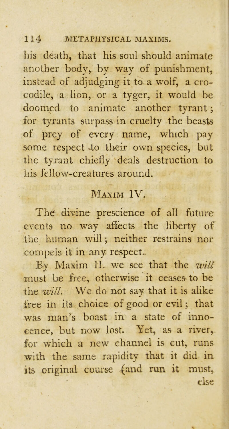 his death, that his soul should animate another body, by way of punishment, instead of adjudging it to a wolf, a cro- codile, a lion, or a tyger, it would be doomed to animate another tyrant; for tyrants surpass in cruelty the beasts of prey of every name, which pay some respect do their own species, but the tyrant chiefly deals destruction to his fellow-creatures around. Maxim IV. - ,■, The divine prescience of all future events no way affects the liberty of the human will; neither restrains nor compels it in any respects By Maxim IT. we see that the will must be free, otherwise it ceases to be the will. We do not say that it is alike free in its choice of good or evil; that was man's boast in a state of inno- cence, but now lost. Yet, as a river, for which a new channel is cut, runs with the same rapidity that it did in its original course (and run it must, else