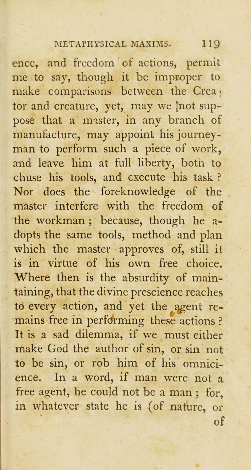 ence, and freedom of actions, permit me to say, though it be improper to make comparisons between the Crea* tor and creature, yet, may we £not sup- pose that a master, in any branch of manufacture, may appoint his journey- man to perform such a piece of work, and leave him at full liberty, both to chuse his tools, and execute his task ? Nor does the foreknowledge of the master interfere with the freedom of the workman ; because, though he a- dopts the same tools, method and plan which the master approves of, still it is in virtue of his own free choice. Where then is the absurdity of main- taining, that the divine prescience reaches to every action, and yet the regent re- mains free in performing these actions ? It is a sad dilemma, if we must either make God the author of sin, or sin not to be sin, or rob him of his omnici- ence. In a word, if man were not a free agent, he could not be a man; for, , or of in whatever state he is (of nature