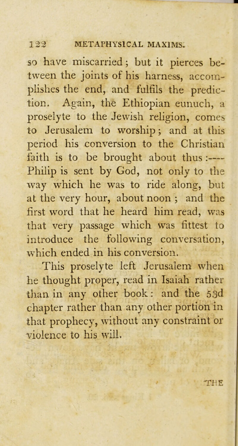 so have miscarried; but it pierces be- tween the joints of his harness, accom- plishes the end, and fulfils the predic- tion. Again, the Ethiopian eunuch, a proselyte to the Jewish religion, comes to Jerusalem to worship; and at this period his conversion to the Christian faith is to be brought about thus: Philip is sent by God, not only to the way which he was to ride along, but at the very hour, about noon ; and the first word that he heard him read, was that very passage which was fittest to introduce the following conversation, which ended in his conversion. This proselyte left Jerusalem when he thought proper, read in Isaiah rather than in any other book: and the 53d chapter rather than any other portion in that prophecy, without any constraint or violence to his will. Til E