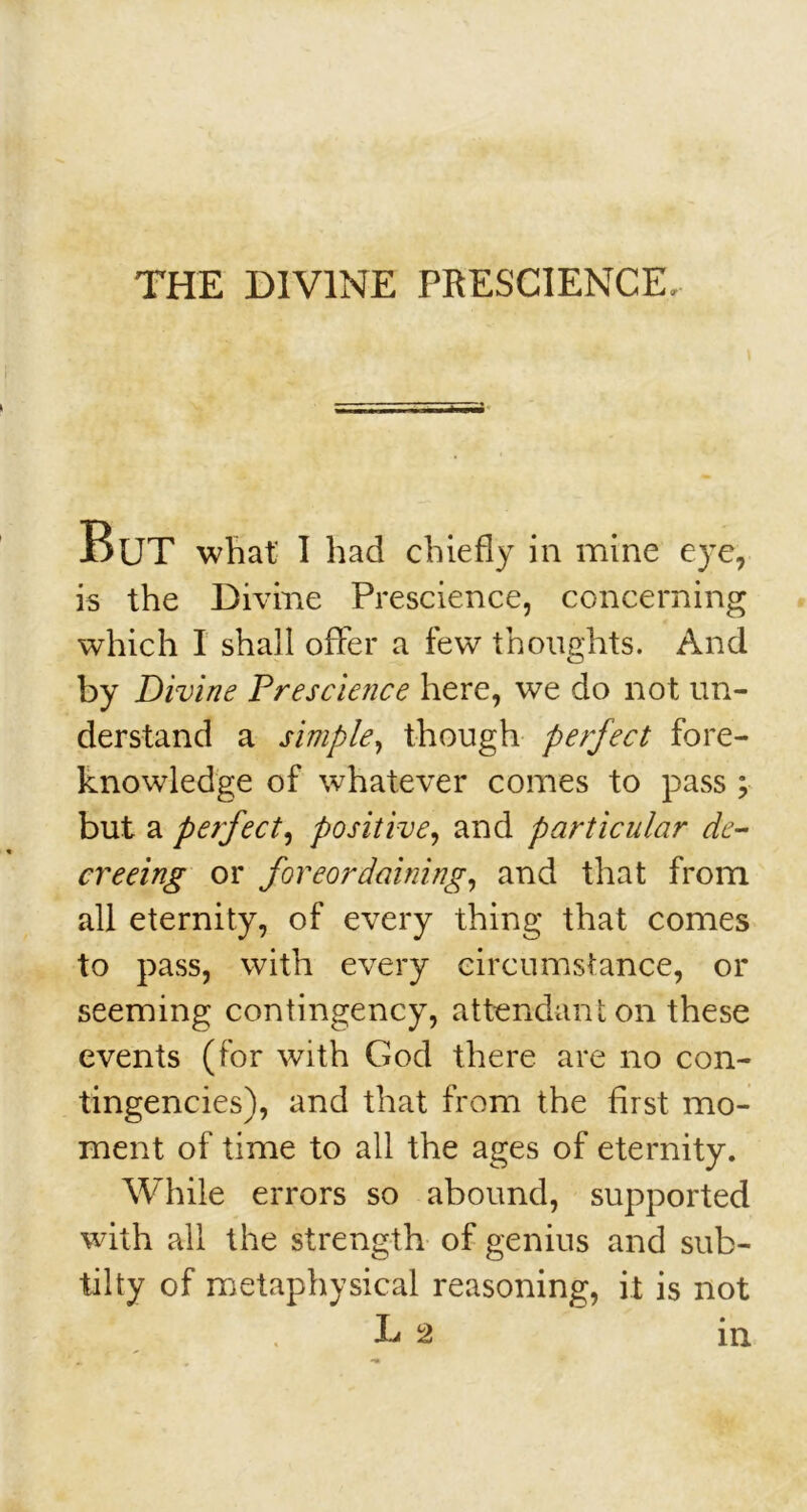 THE DIVINE PRESCIENCE, But what' I had chiefly in mine eye, is the Divine Prescience, concerning which I shall offer a few thoughts. And by Divine Prescience here, we do not un- derstand a simple, though perfect fore- knowledge of whatever comes to pass ; but a perfect, positive, and particular de- creeing or foreordaining, and that from all eternity, of every thing that comes to pass, with every circumstance, or seeming contingency, attendant on these events (for with God there are no con- tingencies), and that from the first mo- ment of time to all the ages of eternity. While errors so abound, supported with all the strength of genius and sub- til ty of metaphysical reasoning, it is not L 2 in