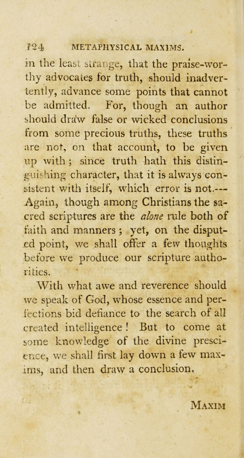 in the least strange, that the praise-wor- thy advocates for truth, should inadver- tently, advance some points that cannot be admitted. For, though an author should draw false or wicked conclusions from some precious truths, these truths are not, on that account, to be given up with ; since truth hath this distin- guif hing character, that it is always con- sistent with itself, which error is not.— Again, though among Christians the sa- cred scriptures are the alone rule both of faith and manners; yet, on the disput- ed point, we shall offer a few thoughts before we produce our scripture autho- rities. With what awe and reverence should we speak of God, whose essence and per- fections bid defiance to the search of all created intelligence ! But to come at some knowledge of the divine presci- ence, we shall first lay down a few max- ims, and then draw a conclusion. Maxim