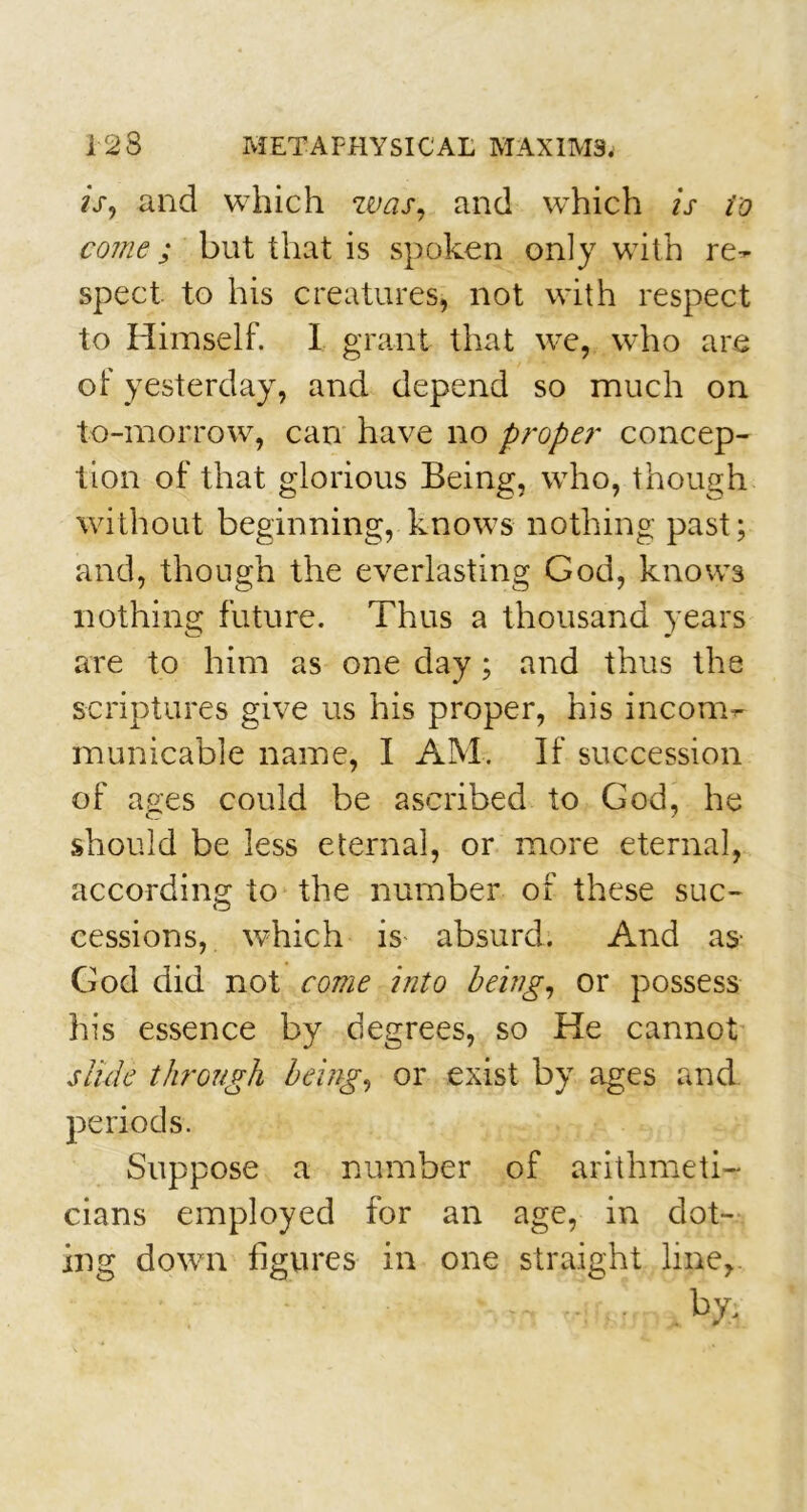 is, and which was, and which is to come ; but that is spoken only with re- spect to his creatures, not with respect to Himself. I grant that we, who are of yesterday, and depend so much on to-morrow, can have no proper concep- tion of that glorious Being, who, though without beginning, knows nothing past; and, though the everlasting God, knows nothing future. Thus a thousand years are to him as one day; and thus the scriptures give us his proper, his incom- municable name, I AM. If succession of ages could be ascribed to God, he should be less eternal, or more eternal, according to the number of these suc- cessions, which is absurd. And as- God did not come into being, or possess his essence by degrees, so He cannot slide through being, or exist by ages and periods. Suppose a number of arithmeti- cians employed for an age, in dot- ing down figures in one straight line,.