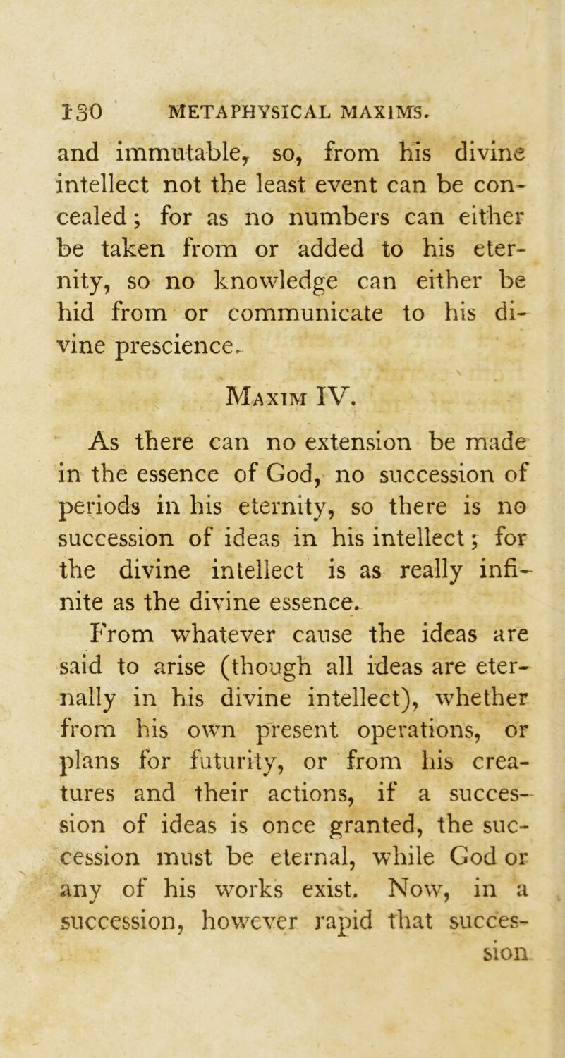 and immutable, so, from his divine intellect not the least event can be con- cealed ; for as no numbers can either be taken from or added to his eter- nity, so no knowledge can either be hid from or communicate to his di- vine prescience. '•* Jr ' \ Maxim IV. As there can no extension be made in the essence of God, no succession of periods in his eternity, so there is no succession of ideas in his intellect; for the divine intellect is as really infi- nite as the divine essence. From whatever cause the ideas are said to arise (though all ideas are eter- nally in his divine intellect), wrhether from his own present operations, or plans for futurity, or from his crea- tures and their actions, if a succes- sion of ideas is once granted, the suc- cession must be eternal, while God or any of his works exist. Now, in a succession, however rapid that succes- sion