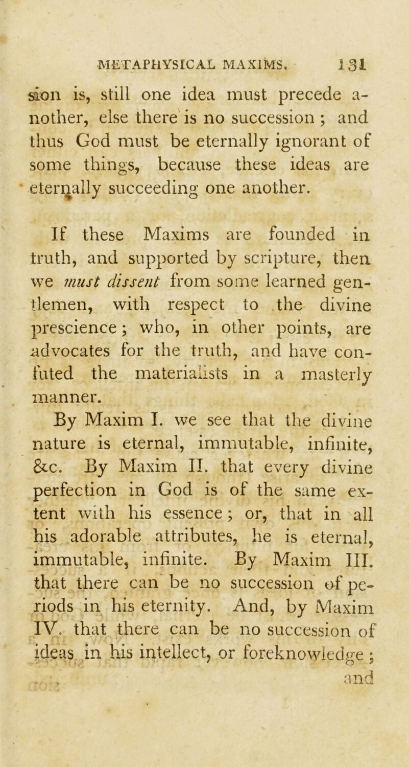 son is, still one idea must precede a- nother, else there is no succession ; and thus God must be eternally ignorant of some things, because these ideas are eternally succeeding one another. If these Maxims are founded in truth, and supported by scripture, then we must dissent from some learned gen- tlemen, with respect to the divine prescience; who, in other points, are .advocates for the truth, and have con- futed the materialists in a masterly manner. By Maxim I. we see that the divine nature is eternal, immutable, infinite, &c. By Maxim II. that every divine perfection in God is of the same ex- tent with his essence; or, that in all his adorable attributes, he is eternal, immutable, infinite. By Maxim III. that there can be no succession of pe- riods in his eternity. And, by Maxim IV. that there can be no succession of ideas in his intellect, or foreknowledge ; . , and