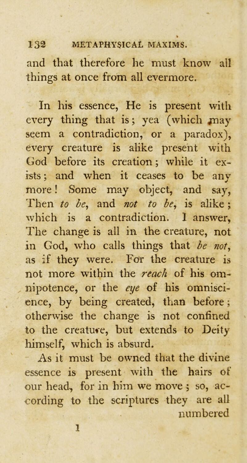 and that therefore he must know all things at once from all evermore. In his essence, He is present with every thing that is; yea (which jnay seem a contradiction, or a paradox), every creature is alike present with God before its creation; while it ex- ists ; and when it ceases to be any more! Some may object, and say, Then to be, and not to be, is alike ; which is a contradiction. 1 answer, The change is all in the creature, not in God, who calls things that be not, as if they were. For the creature is not more within the reach of his om- nipotence, or the eye of his omnisci- ence, by being created, than before; otherwise the change is not confined to the creature, but extends to Deity himself, which is absurd. As it must be owned that the divine essence is present with the hairs of our head,, for in him we move $ so, ac- cording to the scriptures they are all numbered 1