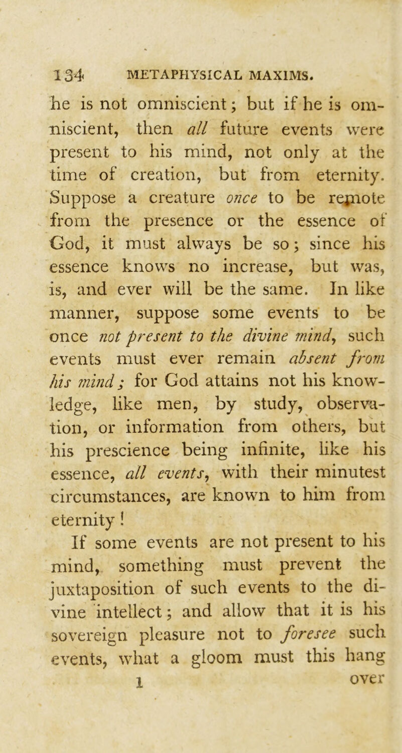 he is not omniscient; but if he is om- niscient, then all future events were present to his mind, not only at the time of creation, but from eternity. Suppose a creature once to be rejnote from the presence or the essence of God, it must always be so; since his essence knows no increase, but was, is, and ever will be the same. In like manner, suppose some events to be once not present to the divine mind, such events must ever remain absent from his mind; for God attains not his know- ledge, like men, by study, observa- tion, or information from others, but his prescience being infinite, like his essence, all events, with their minutest circumstances, are known to him from eternity! If some events are not present to his mind, something must prevent the juxtaposition of such events to the di- vine intellect; and allow that it is his sovereign pleasure not to foresee such events, what a gloom must this hang l over