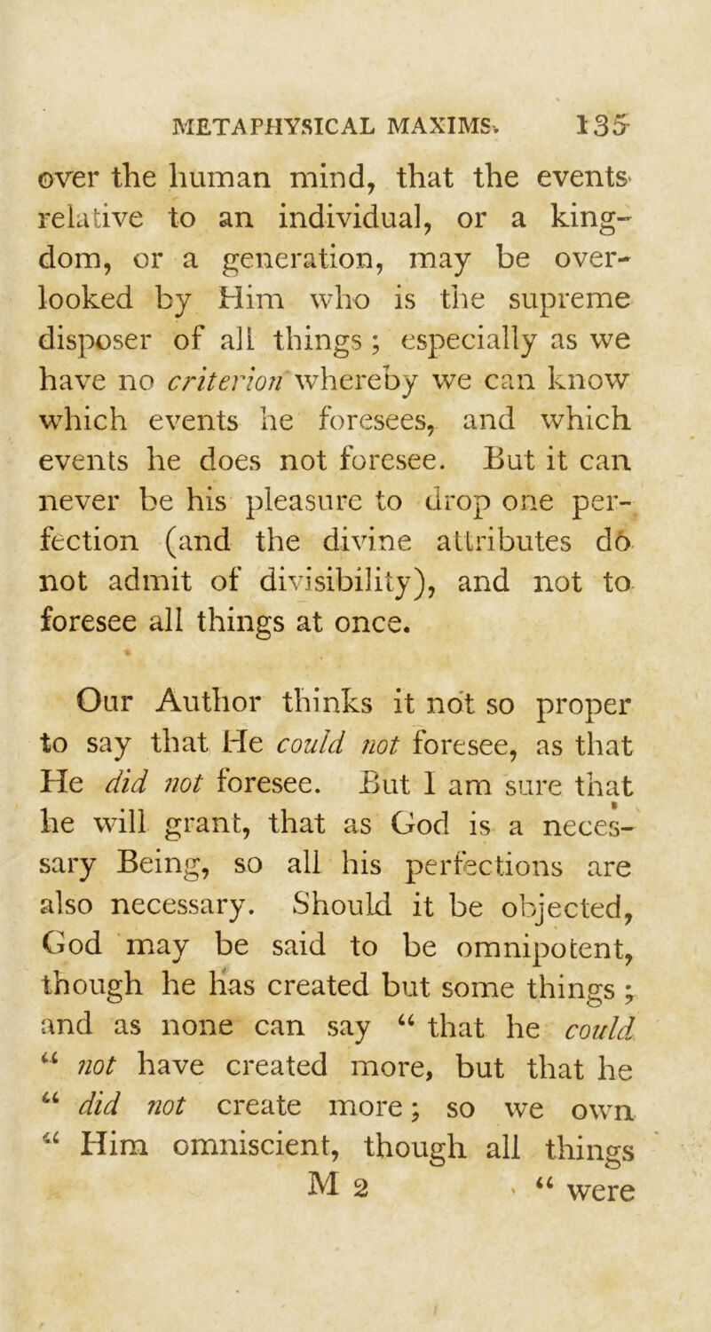 over the human mind, that the events' relative to an individual, or a king- dom, or a generation, may be over- looked by Him who is the supreme disposer of all things; especially as we have no criterion whereby we can know which events he foresees, and which events he does not foresee. But it can never be his pleasure to drop one per- fection (and the divine attributes d6 not admit of divisibility), and not to foresee all things at once. Our Author thinks it not so proper to say that He could not foresee, as that He did not foresee. But I am sure that he will grant, that as God is a neces- sary Being, so all his perfections are also necessary. Should it be objected, God may be said to be omnipotent, though he has created but some things ; and as none can say “ that he could “ not have created more, but that he u did not create more; so we own “ Him omniscient, though all things M2 > u were