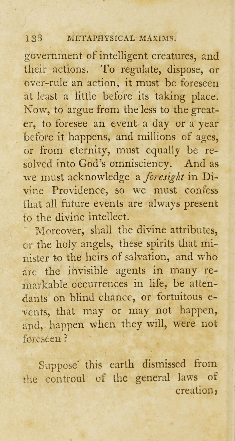 government of intelligent creatures, and their actions. To regulate, dispose, or over-rule an action, it must be foreseen at least a little before its taking place. Now, to argue from the less to the great- er, to foresee an event a day or a year before it happens, and millions of ages, or from eternity, must equally be re- solved into God’s omnisciency. And as we must acknowledge a foresight in Di- vine Providence, so we must confess that all future events are always present to the divine intellect. Moreover, shall the divine attributes, cr the holy angels, these spirits that mi- nister to the heirs of salvation, and who are the invisible agents in many re- markable occurrences in life, be atten- dants on blind chance, or fortuitous e- vents, that may or may not happen, and, happen when they will, were not foreseen ? Suppose* this earth dismissed from the controul of the general laws of creation?