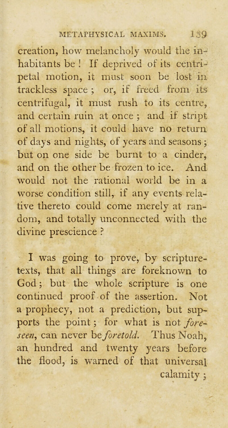 creation, how melancholy would the in- habitants be ! If deprived of its centri- petal motion, it must soon be lost in trackless space ; or, if freed from its centrifugal, it must rush to its centre, and certain ruin at once ; and if stript of all motions, it could have no return of days and nights, of years and seasons ; but on one side be burnt to a cinder, and on the other be frozen to ice. And would not the rational world be in a worse condition still, if any events rela- tive thereto could come merely at ran- dom, and totally unconnected with the divine prescience ? I was going to prove, by scripture- texts, that all things are foreknown to God; but the whole scripture is one continued proof of the assertion. Not a prophecy, not a prediction, but sup- ports the point; for what is not fore- seen, can never be foretold. Thus Noah, an hundred and twenty years before the flood, is warned of that universal calamity;