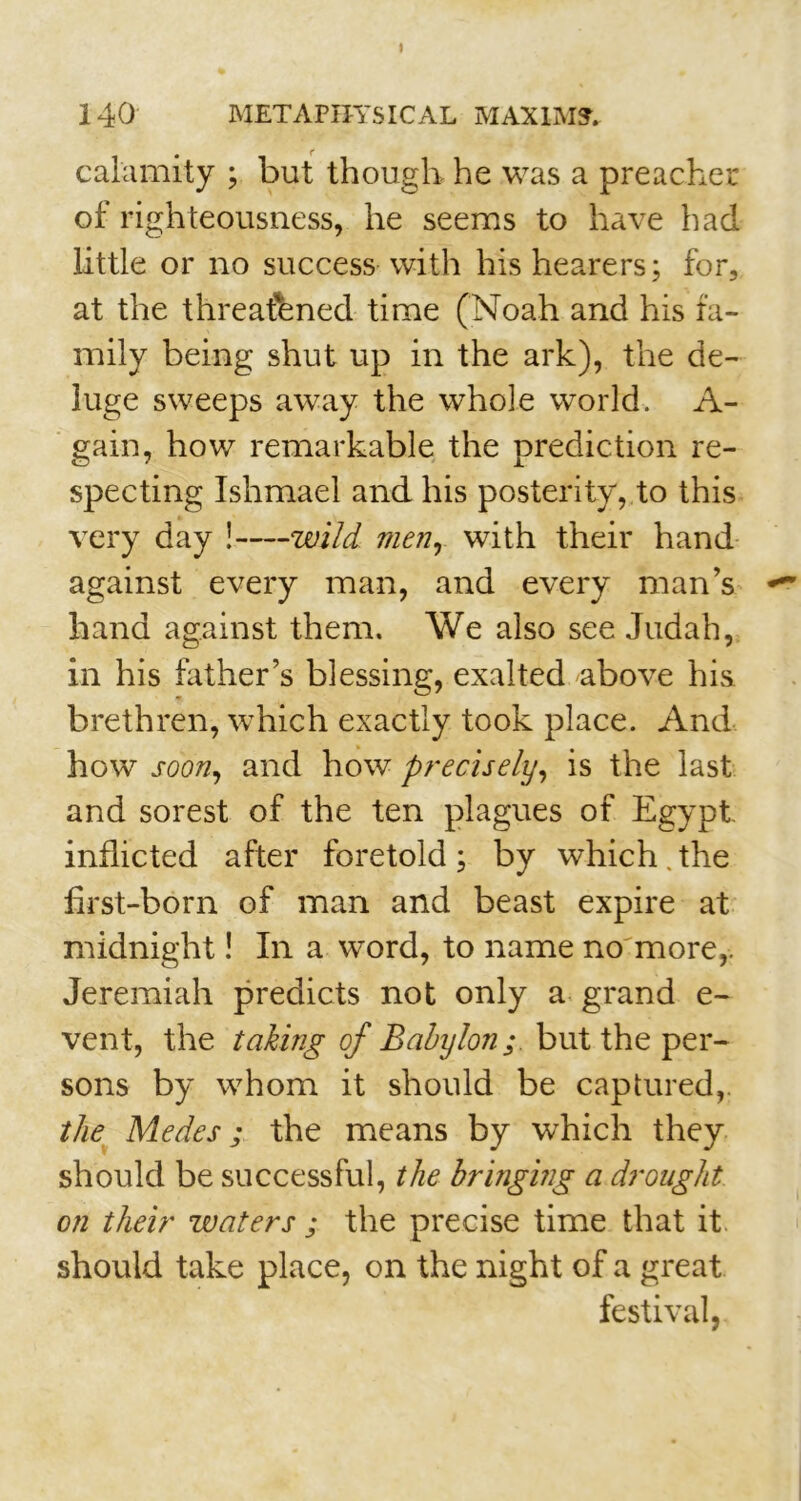 I 140 METAPHYSICAL MAXIM?. calamity ; but though he was a preacher of righteousness, he seems to have had little or no success with his hearers; for, at the threatened time (Noah and his fa- mily being shut up in the ark), the de- luge sweeps away the whole world. A- gain, how remarkable the prediction re- specting Ishmael and his posterity, to this very day ! wild men, with their hand against every man, and every man’s hand against them. We also see Judah, in his father’s blessing, exalted above his brethren, which exactly took place. And how soon, and how precisely, is the last and sorest of the ten plagues of Egypt inflicted after foretold; by which.the first-born of man and beast expire at midnight! In a word, to name no more,. Jeremiah predicts not only a grand e- vent, the taking of Babylon; but the per- sons by whom it should be captured,. the Medes ; the means by which they should be successful, the bringing a drought on their waters ; the precise time that it should take place, on the night of a great festival,