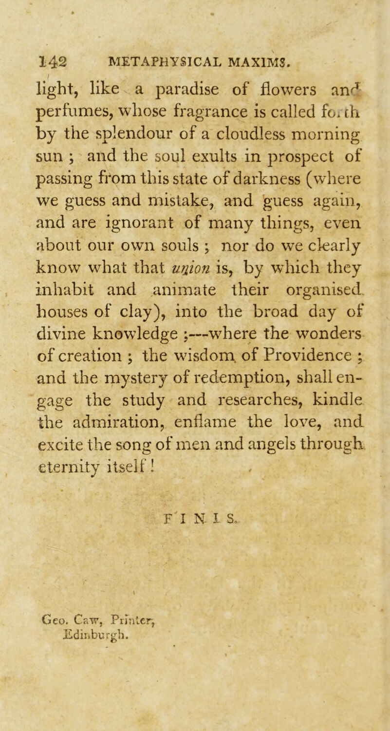 i light, like a paradise of flowers an^ perfumes, whose fragrance is called fo. th by the splendour of a cloudless morning sun ; and the soul exults in prospect of passing from this state of darkness (where we guess and mistake, and guess again, and are ignorant of many things, even about our own souls ; nor do we clearly know what that union is, by which they inhabit and animate their organised- houses of clay), into the broad day of divine knowledge ;—v7here the wonders of creation ; the w7isdom of Providence ; and the mystery of redemption, shall en- gage the study and researches, kindle the admiration, enflame the love, and excite the song of men and angels through eternity itself! F I N. I S. Geo. Caw, Printer, Edinburgh.