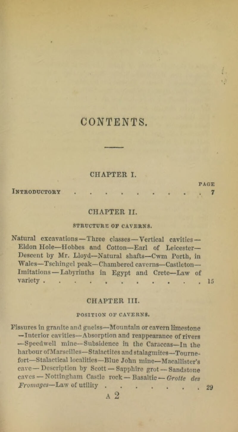 CONTENTS. CHAPTER I. PAGE Introductohy 7 CHAPTER rr. STRUCTURE OP CAVERNS. Natural excavations—Three classes—Vertical cavities — Eldon Hole—Hobbes and Cotton—Earl of Leicester— Descent by Mr. Lloyd—Natural shafts—Cwm Porth, in Wales—Tschingel peak—Chambered caverns—Castleton— Imitations — Labyrinths in Egypt and Crete—Law of variety 15 CHAPTER III. POSITION OP CAVERNS. Fissures in granite and gneiss—Mountain or cavern limestone —Interior cavities—Absorption and reappearance of rivers —Speedwell mine—Subsidence in the Caraccas—In the harbour ofMarscilles-Stalactites and stalagmites-Toume- fort—Stalactical localities—Blue John mine—Macallister’s cave—Description by Scott — Sapphire grot —Sandstone caves —Nottingham Castle rock — Basaltic — Gro//e dea I'rumagea—Law of utility •v *\ AW