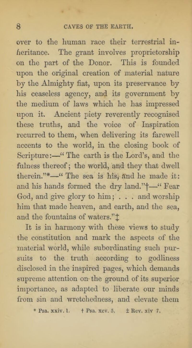 over to the human race their terrestrial in- heritance. The grant involves proprietorship on the part of the Donor. This is founded upon the original creation of material natui’e by the Almighty fiat, upon its preservance by his ceaseless agency, and its government by the medium of laws which he has impressed upon it. Ancient piety reverently recognised these truths, and the voice of Inspiration recurred to them, when delivering its farewell accents to the world, in the closing book of Scripture:—“ The earth is the Lord’s, and the fulness thereof; the world, and they that dwell therein.”*—“ The sea is his,- find he made it: and his hands formed the dry land.”f—“ Fear God, and give glory to him; • . . and worship him that made heaven, and earth, and the sea, and the fountains of waters.” J It is in harmony with these views to study the constitution and mark the aspects of the material world, while subordinating such pur- suits to the truth according to godliness disclosed in the inspired pages, which demands supreme attention on- the ground of its supei'ior importance, as adapted to liberate our minds from sin and wretchedness, and elevate them * Psa. xxiv. 1. t Psa. xcv. 5. ± Rev. xiv 7.