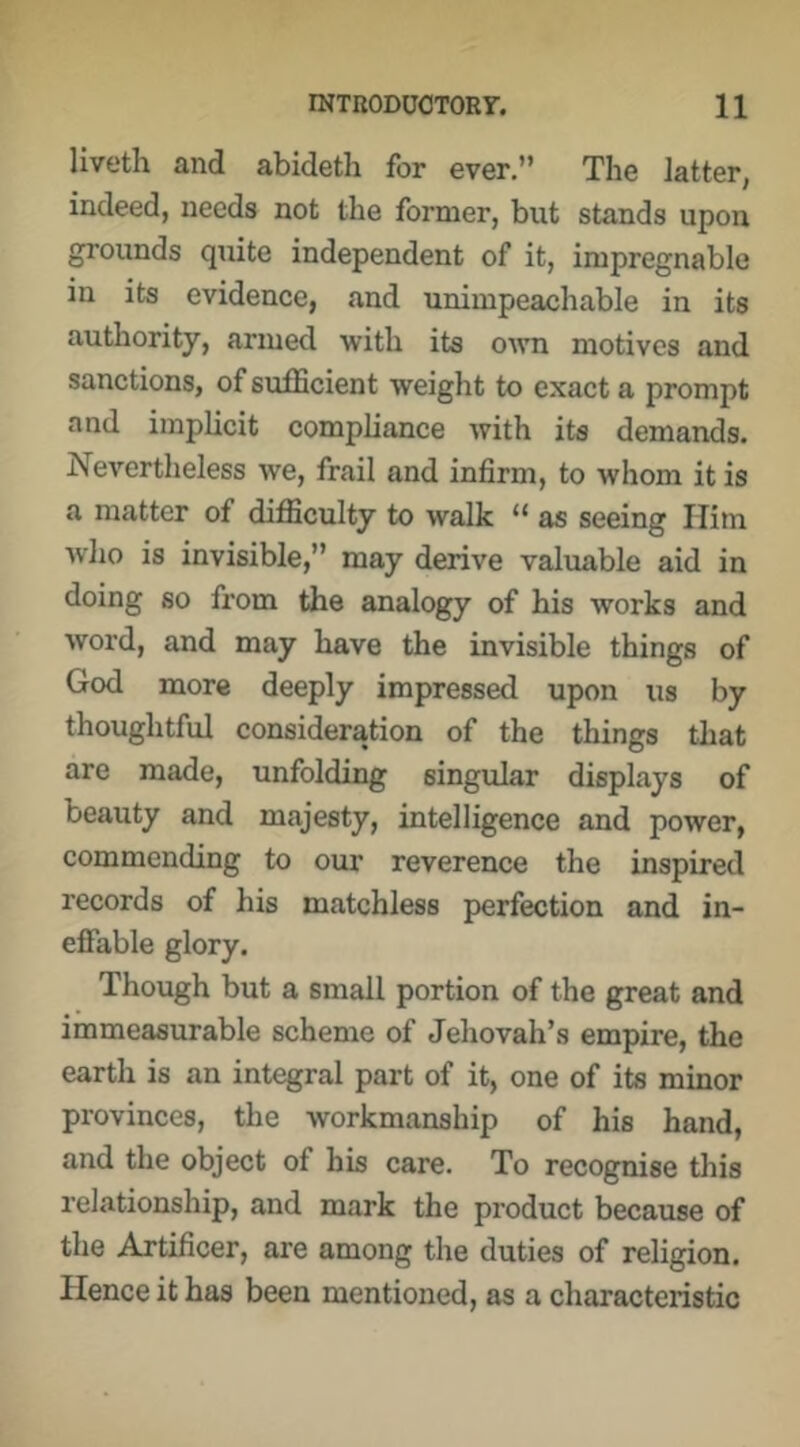 liveth and abideth for ever.” The latter, indeed, needs not the former, but stands upon grounds quite independent of it, impregnable in its evidence, and unimpeachable in its authority, armed with its OAvn motives and sanctions, of sufficient weight to exact a prompt and implicit compliance with its demands. Nevertheless we, frail and infirm, to whom it is a matter of difficulty to walk “ as seeing Him who is invisible,” may derive valuable aid in doing so from the analogy of his works and word, and may have the invisible things of God more deeply impressed upon us by thoughtful consideration of the things that are made, unfolding singular displays of beauty and majesty, intelligence and power, commending to our reverence the inspired records of his matchless perfection and in- effable glory. Though but a small portion of the great and immeasurable scheme of Jehovah’s empire, the earth is an integral part of it, one of its minor provinces, the workmanship of his hand, and the object of his care. To recognise this relationship, and mark the product because of the Artificer, are among the duties of religion. Hence it has been mentioned, as a characteristic